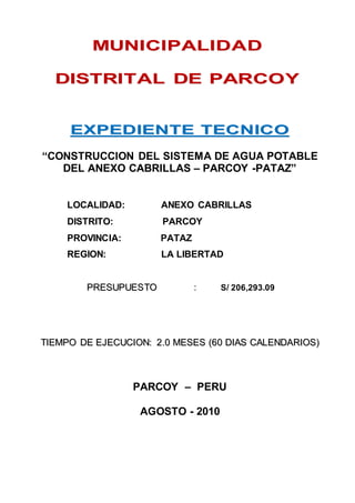 MUNICIPALIDAD 
DISTRITAL DE PARCOY 
EXPEDIENTE TECNICO 
“CONSTRUCCION DEL SISTEMA DE AGUA POTABLE 
DEL ANEXO CABRILLAS – PARCOY -PATAZ” 
LOCALIDAD: ANEXO CABRILLAS 
DISTRITO: PARCOY 
PROVINCIA: PATAZ 
REGION: LA LIBERTAD 
PRESUPUESTO : S/ 206,293.09 
TIIEMPO DE EJECUCIION:: 2..0 MESES ((60 DIIAS CALENDARIIOS)) 
PARCOY – PERU 
AGOSTO - 2010 
 