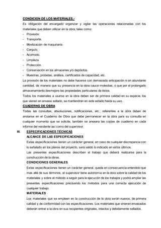 CONDIICIION DE LOS MATERIIALES..-- 
Es obligación del encargado organizar y vigilar las operaciones relacionadas con los 
materiales que deben utilizar en la obra, tales como: 
- Provisión. 
- Transporte. 
- Movilización de maquinaria. 
- Carguío. 
- Acomodo. 
- Limpieza. 
- Protección. 
- Conservación en los almacenes y/o depósitos. 
- Muestras, probetas, análisis, certificados de capacidad, etc. 
La provisión de los materiales no debe hacerse con demasiada anticipación ni en abundante 
cantidad, de manera que su presencia en la obra cauce molestias, o que por el prolongado 
almacenamiento desmejore las propiedades particulares de éstos. 
Todos los materiales a usarse en la obra deben ser de primera calidad en su especie, los 
que vienen en envase sellado, se mantendrán en este estado hasta su uso. 
CUADERNO DE OBRA 
Todas las consultas, absoluciones, notificaciones, etc.; referentes a la obra deben de 
anotarse en el Cuaderno de Obra que debe permanecer en la obra para su consulta en 
cualquier momento que se solicite, también se anexara las copias de cuaderno en cada 
informe del residente así como del supervisor. 
III. ESPECIFICACIONES TÉCNICAS 
ALCANCE DE LAS ESPECIFICACIONES 
Estas especificaciones tienen un carácter general, en caso de cualquier discrepancia con 
lo señalado en los planos del proyecto, será valido lo indicado en estos últimos. 
Las presentes especificaciones describen el trabajo que deberá realizarse para la 
construcción de la obras. 
CONDICIONES GENERALES 
Estas especificaciones tienen un carácter general, queda en consecuencia entendido que 
mas allá de sus términos, el supervisor tiene autonomía en la obra sobre la calidad de los 
materiales y sobre el método a seguir para la ejecución de los trabajos y podrá ampliar las 
presentes especificaciones precisando los métodos para una correcta ejecución de 
cualquier trabajo. 
MATERIALES 
Los materiales que se empleen en la construcción de la obra serán nuevos, de primera 
calidad y de conformidad con las especificaciones. Los materiales que vinieran envasados 
deberán entrar a la obra en sus recipientes originales, intactos y debidamente sellados. 
 