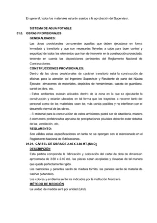 En general, todos los materiales estarán sujetos a la aprobación del Supervisor. 
SISTEMA DE AGUA POTABLE 
01.0. OBRAS PROVISIONALES 
GENERALIDADES: 
Las obras provisionales comprenden aquellas que deben ejecutarse en forma 
inmediata y transitoria y que son necesarias llevarlas a cabo para buen control y 
seguridad de todos los elementos que han de intervenir en la construcción proyectada; 
teniendo en cuenta las disposiciones pertinentes del Reglamento Nacional de 
Construcciones. 
CONSTRUCCIONES PROVISIONALES: 
Dentro de las obras provisionales de carácter transitorio está la construcción de 
oficinas para la atención del Ingeniero Supervisor y Residente de parte del Núcleo 
Ejecutor, almacenes de materiales, depósitos de herramientas, caseta de guardiana, 
cartel de obra, etc. 
- Estos ambientes estarán ubicados dentro de la zona en la que se ejecutarán la 
construcción y estarán ubicados en tal forma que los trayectos a recorrer tanto del 
personal como de los materiales sean los más cortos posibles y no interfieran con el 
desarrollo normal de las obras. 
- El material para la construcción de estos ambientes podrá ser de albañilería, madera 
ó elementos prefabricados aprueba de precipitaciones pluviales deberán estar dotados 
de luz, ventilación, etc. 
REGLAMENTO: 
Son válidas estas especificaciones en tanto no se opongan con lo mencionado en el 
Reglamento Nacional de Edificaciones. 
01.01. CARTEL DE OBRA DE 2.40 X 3.60 MT.(UND) 
DESCRIPCIÓN 
Esta partida comprende la fabricación y colocación del cartel de obra de dimensión 
aproximada de 3.60 x 2.40 mt., las piezas serán acopladas y clavadas de tal manera 
que quede perfectamente rígido. 
Los bastidores y parantes serán de madera tornillo, los paneles serán de material de 
Banner publicitario. 
Los colores y emblema serán los indicados por la institución financiera. 
MÉTODO DE MEDICIÓN 
La unidad de medida será por unidad (Und). 
 