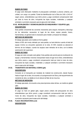 BASES DE PAGO 
El pago será efectuado mediante el presupuesto contratado a precios unitarios, por 
unidad, con cargo a la partida “Cartel de Identificación de la Obra de 3.60 x 2.40 mt” 
según precio, entendiéndose que dicho precio y pago constituirá compensación total 
por toda la mano de obra, incluyendo las leyes sociales, materiales y cualquier 
actividad o suministro necesario para la ejecución del trabajo. 
01.02. MOVILIZACIÓN Y DESMOVILIZACIÓN DE MAQUINARIA Y EQUIPOS (glb) 
DESCRIPCIÓN 
Esta partida comprende las acciones necesarias para carguío, transporte y descarga 
de los elementos necesarios al lugar de las obras; equipo pesado, liviano, 
herramientas, en general todo lo necesario para instalar y empezar los trabajos. 
MÉTODO DE MEDICIÓN 
El trabajo ejecutado será medido en forma global. 
Hasta el 50% del monto ofertado por esta partida, se hará efectivo cuando el total del 
equipo mínimo se encuentre operando en la obra. El 50% restante se abonará al 
término de los trabajos, cuando los equipos sean retirados de la obra, con la debida 
autorización del supervisor. 
BASES DE PAGO 
El pago por este concepto será global. Esta partida solo servirá para la movilización de 
equipo y herramientas menores transportado hasta el lugar de la Obra, entendiéndose 
que dicho precio y pago constituirá compensación total por toda la mano de obra, 
incluyendo las leyes sociales, materiales y cualquier actividad o suministro necesario 
para la ejecución del trabajo. 
01.03. TRANSPORTE DE MATERIAL A OBRA (glb) 
DESCRIPCIÓN 
Consiste en el transporte por tonelada de material de construcción, desde Huaraz 
hasta el lugar de la obra, de acuerdo a la programación de Obra y del requerimiento de 
residente de obra, se detalla en la el cálculo de flete de los insumos. 
MÉTODO DE MEDICIÓN 
El trabajo ejecutado, de acuerdo a las prescripciones antes dichas, se medirá en global 
(glb). 
BASES DE PAGO 
El pago se hará en global (glb), según precio unitario del presupuesto de obra 
entendiéndose que dicho precio y pago constituirá compensación total por toda la 
mano de obra, incluyendo las leyes sociales, materiales y cualquier actividad o 
suministro necesario para la ejecución del trabajo 
01.04. PLACA RECORDATORIA (und) 
DESCRIPCIÓN: 
 