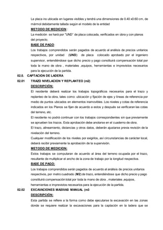 La placa ira ubicada en lugares visibles y tendrá una dimensiones de 0.40 x0.60 cm, de 
mármol debidamente tallada según el modelo de la entidad 
METODO DE MEDICION : 
La medición se hará por "UND” de placa colocada, verificados en obra y con planos 
del proyecto. 
BASE DE PAGO: 
Los trabajos comprendidos serán pagados de acuerdo al análisis de precios unitarios 
respectivos, por unidad (UND) de placa colocado aprobado por el ingeniero 
supervisor, entendiéndose que dicho precio y pago constituirá compensación total por 
toda la mano de obra , materiales ,equipos, herramientas e imprevistos necesarios 
para la ejecución de la partida. 
02.0. CAPTACION DE LADERA 
02.01 TRAZO NIVELACION Y REPLANTEO (m2) 
DESCRIPCIÓN: 
El residente deberá realizar los trabajos topográficos necesarios para el trazo y 
replanteo de la obra, tales como: ubicación y fijación de ejes y líneas de referencia por 
medio de puntos ubicados en elementos inamovibles. Los niveles y cotas de referencia 
indicados en los Planos se fijan de acuerdo a estos y después se verificaran las cotas 
del terreno, etc. 
El residente no podrá continuar con los trabajos correspondientes sin que previamente 
se aprueben los trazos. Esta aprobación debe anotarse en el cuaderno de obra. 
El trazo, alineamiento, distancias y otros datos, deberán ajustarse previa revisión de la 
nivelación del terreno. 
Cualquier modificación de los niveles por exigirlos, así circunstancias de carácter local, 
deberá recibir previamente la aprobación de la supervisión. 
METODO DE MEDICION: 
Estos trabajos se computaran de acuerdo al área del terreno ocupada por el trazo, 
resultante de multiplicar el ancho de la zona de trabajo por la longitud respectiva. 
BASE DE PAGO: 
Los trabajos comprendidos serán pagados de acuerdo al análisis de precios unitarios 
respectivos, por metro cuadrado (M2) de trazo, entendiéndose que dicho precio y pago 
constituirá compensación total por toda la mano de obra , materiales ,equipos, 
herramientas e imprevistos necesarios para la ejecución de la partida. 
02.02 EXCAVACIONES MASIVAS MANUAL (m3 
DESCRIPCIÓN: 
Esta partida se refiere a la forma como debe ejecutarse la excavación en las zonas 
donde se requiere realizar la excavaciones para la captación en la ladera que se 
 