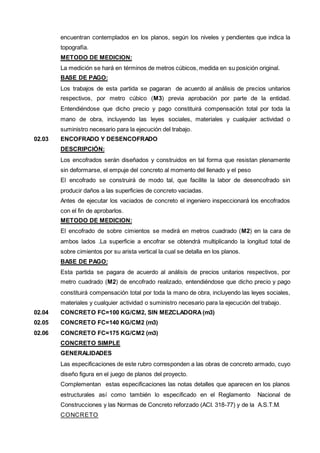 encuentran contemplados en los planos, según los niveles y pendientes que indica la 
topografía. 
METODO DE MEDICION: 
La medición se hará en términos de metros cúbicos, medida en su posición original. 
BASE DE PAGO: 
Los trabajos de esta partida se pagaran de acuerdo al análisis de precios unitarios 
respectivos, por metro cúbico (M3) previa aprobación por parte de la entidad. 
Entendiéndose que dicho precio y pago constituirá compensación total por toda la 
mano de obra, incluyendo las leyes sociales, materiales y cualquier actividad o 
suministro necesario para la ejecución del trabajo. 
02.03 ENCOFRADO Y DESENCOFRADO 
DESCRIPCIÓN: 
Los encofrados serán diseñados y construidos en tal forma que resistan plenamente 
sin deformarse, el empuje del concreto al momento del llenado y el peso 
El encofrado se construirá de modo tal, que facilite la labor de desencofrado sin 
producir daños a las superficies de concreto vaciadas. 
Antes de ejecutar los vaciados de concreto el ingeniero inspeccionará los encofrados 
con el fin de aprobarlos. 
METODO DE MEDICION: 
El encofrado de sobre cimientos se medirá en metros cuadrado (M2) en la cara de 
ambos lados .La superficie a encofrar se obtendrá multiplicando la longitud total de 
sobre cimientos por su arista vertical la cual se detalla en los planos. 
BASE DE PAGO: 
Esta partida se pagara de acuerdo al análisis de precios unitarios respectivos, por 
metro cuadrado (M2) de encofrado realizado, entendiéndose que dicho precio y pago 
constituirá compensación total por toda la mano de obra, incluyendo las leyes sociales, 
materiales y cualquier actividad o suministro necesario para la ejecución del trabajo. 
02.04 CONCRETO FC=100 KG/CM2, SIN MEZCLADORA (m3) 
02.05 CONCRETO FC=140 KG/CM2 (m3) 
02.06 CONCRETO FC=175 KG/CM2 (m3) 
CONCRETO SIMPLE 
GENERALIDADES 
Las especificaciones de este rubro corresponden a las obras de concreto armado, cuyo 
diseño figura en el juego de planos del proyecto. 
Complementan estas especificaciones las notas detalles que aparecen en los planos 
estructurales así como también lo especificado en el Reglamento Nacional de 
Construcciones y las Normas de Concreto reforzado (ACI. 318-77) y de la A.S.T.M. 
CONCRETO 
 