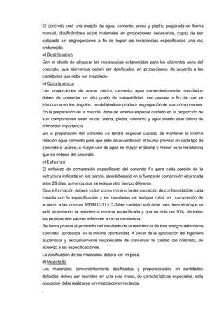 El concreto será una mezcla de agua, cemento, arena y piedra; preparada en forma 
manual, dosificándose estos materiales en proporciones necesarias, capaz de ser 
colocada sin segregaciones a fin de lograr las resistencias especificadas una vez 
endurecido. 
a)Dosificación 
Con el objeto de alcanzar las resistencias establecidas para los diferentes usos del 
concreto, sus elementos deben ser dosificados en proporciones de acuerdo a las 
cantidades que debe ser mezclado. 
b)Consistencia 
Las proporciones de arena, piedra, cemento, agua convenientemente mezclados 
deben de presentar un alto grado de trabajabilidad, ser pastosa a fin de que se 
introduzca en los ángulos, no debiéndose producir segregación de sus componentes. 
En la preparación de la mezcla debe de tenerse especial cuidado en la proporción de 
sus componentes sean estos: arena, piedra, cemento y agua siendo este último de 
primordial importancia. 
En la preparación del concreto se tendrá especial cuidado de mantener la misma 
relación agua-cemento para que esté de acuerdo con el Slump previsto en cada tipo de 
concreto a usarse; a mayor uso de agua es mayor el Slump y menor es la resistencia 
que se obtiene del concreto. 
c)Esfuerzo 
El esfuerzo de compresión especificado del concreto f´c para cada porción de la 
estructura indicada en los planos, estará basado en la fuerza de compresión alcanzada 
a los 28 días, a menos que se indique otro tiempo diferente. 
Esta información deberá incluir como mínimo la demostración de conformidad de cada 
mezcla con la especificación y los resultados de testigos rotos en compresión de 
acuerdo a las normas ASTM C-31 y C-39 en cantidad suficiente para demostrar que se 
está alcanzando la resistencia mínima especificada y que no más del 10% de todas 
las pruebas den valores inferiores a dicha resistencia. 
Se llama prueba al promedio del resultado de la resistencia de tres testigos del mismo 
concreto, aprobados en la misma oportunidad. A pesar de la aprobación del Ingeniero 
Supervisor y exclusivamente responsable de conservar la calidad del concreto, de 
acuerdo a las especificaciones. 
La dosificación de los materiales deberá ser en peso. 
d)Mezclado 
Los materiales convenientemente dosificados y proporcionados en cantidades 
definidas deben ser reunidos en una sola masa, de características especiales, esta 
operación debe realizarse sin mezcladora mecánica. 
. 
 