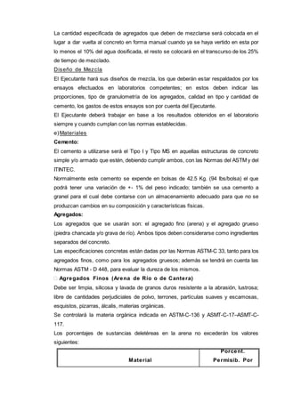 La cantidad especificada de agregados que deben de mezclarse será colocada en el 
lugar a dar vuelta al concreto en forma manual cuando ya se haya vertido en esta por 
lo menos el 10% del agua dosificada, el resto se colocará en el transcurso de los 25% 
de tiempo de mezclado. 
Diseño de Mezcla 
El Ejecutante hará sus diseños de mezcla, los que deberán estar respaldados por los 
ensayos efectuados en laboratorios competentes; en estos deben indicar las 
proporciones, tipo de granulometría de los agregados, calidad en tipo y cantidad de 
cemento, los gastos de estos ensayos son por cuenta del Ejecutante. 
El Ejecutante deberá trabajar en base a los resultados obtenidos en el laboratorio 
siempre y cuando cumplan con las normas establecidas. 
e)Materiales 
Cemento: 
El cemento a utilizarse será el Tipo I y Tipo MS en aquellas estructuras de concreto 
simple y/o armado que estén, debiendo cumplir ambos, con las Normas del ASTM y del 
ITINTEC. 
Normalmente este cemento se expende en bolsas de 42.5 Kg. (94 lbs/bolsa) el que 
podrá tener una variación de +- 1% del peso indicado; también se usa cemento a 
granel para el cual debe contarse con un almacenamiento adecuado para que no se 
produzcan cambios en su composición y características físicas. 
Agregados: 
Los agregados que se usarán son: el agregado fino (arena) y el agregado grueso 
(piedra chancada y/o grava de río). Ambos tipos deben considerarse como ingredientes 
separados del concreto. 
Las especificaciones concretas están dadas por las Normas ASTM-C 33, tanto para los 
agregados finos, como para los agregados gruesos; además se tendrá en cuenta las 
Normas ASTM - D 448, para evaluar la dureza de los mismos. 
 Agregados Finos (Arena de Río o de Cantera) 
Debe ser limpia, silicosa y lavada de granos duros resistente a la abrasión, lustrosa; 
libre de cantidades perjudiciales de polvo, terrones, partículas suaves y escamosas, 
esquistos, pizarras, álcalis, materias orgánicas. 
Se controlará la materia orgánica indicada en ASTM-C-136 y ASMT-C-17–ASMT-C- 
117. 
Los porcentajes de sustancias deletéreas en la arena no excederán los valores 
siguientes: 
Material 
Porcent. 
Permisib. Por 
 