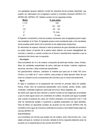Los agregados gruesos deberán cumplir los requisitos de las pruebas siguientes, que 
pueden ser efectuados por el Ingeniero cuando lo considere necesario ASTM-C-131, 
ASTM-C-88, ASTM-C-127. Deberá cumplir con los siguientes límites: 
Malla % que pasa 
1.1/2” 100 
1” 95 - 100 
1/2” 25 - 60 
4” 10 máx. 
8” 5 máx. 
El Ingeniero muestreará y hará las pruebas necesarias para el agregado grueso según 
sea empleado en la Obra. El agregado grueso será considerado apto, si los resultados 
de las pruebas están dentro de lo indicado en los reglamentos respectivos. 
En elementos de espesor reducido ó ante la presencia de gran densidad de armadura 
se podrá reducir el tamaño de la piedra hasta obtener una buena trabajabilidad del 
concreto y siempre y cuando cumpla con el Slump ó asentamiento requerido y que la 
resistencia del mismo sea la requerida. 
 Hormigón 
Será procedente de río o de cantera; compuesto de partículas fuertes, duras, limpias, 
libres de cantidades perjudiciales de polvo, películas de ácidos, materias orgánicas, 
escamas, terrones u otras sustancias perjudiciales. 
De granulometría uniforme, usándose el material que pasa por la malla 100 como 
mínimo y la malla de 2” como máximo, esta prueba se debe ejecutar antes de que 
entre en contacto con los componentes del concreto y por lo menos semanalmente. 
 Agua: 
El agua a emplearse en la preparación del concreto en principio debe ser potable, 
fresca, limpia, libre de sustancias perjudiciales como aceites, ácidos, álcalis, sales 
minerales, materiales orgánicos, partículas de humus, fibras vegetales, etc. 
Se podrá usar agua de pozo siempre y cuando cumpla con las exigencias ya anotadas 
y que no sean aguas duras con contenidos de sulfatos. Se podrá usar agua no potable 
solo cuando el producto de cubos de mortero probados a la compresión a los 7 y 28 
días de resistencias iguales ó superiores a aquellas preparadas con agua destilada. 
Para tal efecto se ejecutarán pruebas de acuerdo con las normas ASTM-C-109. Se 
considera como agua de mezcla la contenida en la arena y será determinada según las 
normas ASTM-C-70. 
ENCOFRADOS 
Los encofrados son formas que pueden ser de madera, acero, fibra acrílica, etc., cuyo 
objeto principal es contener al concreto, dándole la forma requerida debiendo estar de 
acuerdo con lo especificado en las normas ACI-347-68. 
 