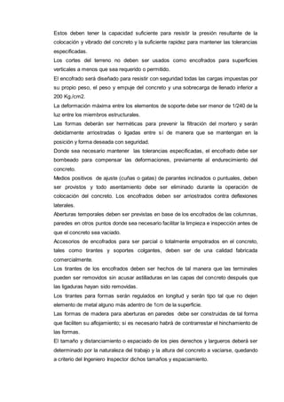 Estos deben tener la capacidad suficiente para resistir la presión resultante de la 
colocación y vibrado del concreto y la suficiente rapidez para mantener las tolerancias 
especificadas. 
Los cortes del terreno no deben ser usados como encofrados para superficies 
verticales a menos que sea requerido o permitido. 
El encofrado será diseñado para resistir con seguridad todas las cargas impuestas por 
su propio peso, el peso y empuje del concreto y una sobrecarga de llenado inferior a 
200 Kg./cm2. 
La deformación máxima entre los elementos de soporte debe ser menor de 1/240 de la 
luz entre los miembros estructurales. 
Las formas deberán ser herméticas para prevenir la filtración del mortero y serán 
debidamente arriostradas o ligadas entre sí de manera que se mantengan en la 
posición y forma deseada con seguridad. 
Donde sea necesario mantener las tolerancias especificadas, el encofrado debe ser 
bombeado para compensar las deformaciones, previamente al endurecimiento del 
concreto. 
Medios positivos de ajuste (cuñas o gatas) de parantes inclinados o puntuales, deben 
ser provistos y todo asentamiento debe ser eliminado durante la operación de 
colocación del concreto. Los encofrados deben ser arriostrados contra deflexiones 
laterales. 
Aberturas temporales deben ser previstas en base de los encofrados de las columnas, 
paredes en otros puntos donde sea necesario facilitar la limpieza e inspección antes de 
que el concreto sea vaciado. 
Accesorios de encofrados para ser parcial o totalmente empotrados en el concreto, 
tales como tirantes y soportes colgantes, deben ser de una calidad fabricada 
comercialmente. 
Los tirantes de los encofrados deben ser hechos de tal manera que las terminales 
pueden ser removidos sin acusar astilladuras en las capas del concreto después que 
las ligaduras hayan sido removidas. 
Los tirantes para formas serán regulados en longitud y serán tipo tal que no dejen 
elemento de metal alguno más adentro de 1cm de la superficie. 
Las formas de madera para aberturas en paredes debe ser construidas de tal forma 
que faciliten su aflojamiento; si es necesario habrá de contrarrestar el hinchamiento de 
las formas. 
El tamaño y distanciamiento o espaciado de los pies derechos y largueros deberá ser 
determinado por la naturaleza del trabajo y la altura del concreto a vaciarse, quedando 
a criterio del Ingeniero Inspector dichos tamaños y espaciamiento. 
 
