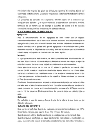 Inmediatamente después de quitar las formas, la superficie de concreto deberá ser 
examinada cuidadosamente y cualquier irregularidad deberá ser tratada como ordene 
el Ingeniero. 
Las porciones de concreto con cangrejeras deberán picarse en la extensión que 
abarquen tales defectos y el espacio rellenado o resanado con concreto o mortero, 
terminado de tal manera que se obtenga la superficie de textura a la del concreto 
circundante. No se permitirá el resane burdo de tales defectos. 
ALMACENAMIENTO DE MATERIALES 
Agregados: 
Para el almacenamiento de los agregados se debe contar con un espacio 
suficientemente extenso de tal forma que en él se dé cabida a los diferentes tipos de 
agregados sin que se produzca mezcla entre ellos de modo preferente debe ser en una 
losa de concreto, con lo que se evita que los agregados se mezclen con tierra y otros 
elementos nocivos al preparado del concreto y debe ser accesible para su traslado al 
sitio en donde se preparará el concreto para dar vuelta a pulso. 
Cemento: 
El lugar para almacenar este material, de forma preferente debe estar construido por 
una losa de concreto un poco más elevado del nivel del terreno natural con el objeto de 
evitar la humedad del terreno que perjudica notablemente sus componentes. 
Debe apilarse en rumas de no más de 10 bolsas lo que facilita su control y fácil 
manejo. Se irá usando el cemento en el orden de llegada a la obra. Las bolsas deben 
ser recepcionadas con sus coberturas sanas, no se aceptarán bolsas que lleguen rotas 
y las que presenten endurecimiento en la superficie. Deben contener un peso de 
42.5kg. de cemento cada una. 
En el caso de usarse cemento a granel su almacenamiento debe ser hecho en sitios 
cerrados y en la boca de descarga debe tener dispositivos especiales de pasaje de tal 
suerte que cada vez que se accione este dispositivo entregue sólo 42.5kg de cemento 
con +- 1% de tolerancia. El almacenamiento del cemento debe ser cubierto toda su 
área. 
Del Agua: 
Es preferible el uso del agua en forma directa de la tubería la que debe ser del 
diámetro adecuado. 
CURADO DEL CONCRETO 
Será por lo menos 7 días, durante los cuales se mantendrá el concreto sobre los 100ºc. 
En condición húmeda, esto a partir de las 10 o 12 horas del vaciado. 
Cuando se usan aditivos de alta resistencia, el curado durará por lo menos 3 días. 
Cuando el curado se efectúa con agua, los elementos horizontales se mantendrán con 
agua, especialmente cuando el sol actúa directamente; los elementos verticales se 
 