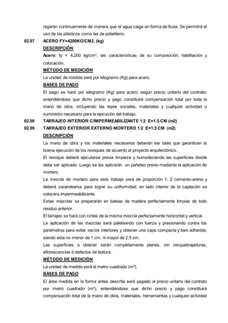 regarán continuamente de manera que el agua caiga en forma de lluvia. Se permitirá el 
uso de los plásticos como las de polietileno. 
02.07 ACERO FY=4200KG/CM2. (kg) 
DESCRIPCIÓN 
Acero: fy = 4,200 kg/cm2, las características de su composición, habilitación y 
colocación, 
MÉTODO DE MEDICIÓN 
La unidad de medida será por kilogramo (Kg) para acero. 
BASES DE PAGO 
El pago se hará por kilogramo (Kg) para acero; según precio unitario del contrato; 
entendiéndose que dicho precio y pago constituirá compensación total por toda la 
mano de obra, incluyendo las leyes sociales, materiales y cualquier actividad o 
suministro necesario para la ejecución del trabajo. 
02.08 TARRAJEO INTERIOR C/IMPERMEABILIZANTE 1:2 E=1.5 CM (m2) 
02.09 TARRAJEO EXTERIOR EXTERNO MORTERO 1:2 E=1.5 CM (m2) 
DESCRIPCIÓN 
La mano de obra y los materiales necesarios deberán ser tales que garanticen la 
buena ejecución de los revoques de acuerdo al proyecto arquitectónico. 
El revoque deberá ejecutarse previa limpieza y humedeciendo las superficies donde 
debe ser aplicado. Luego se les aplicarán un pañeteo previo mediante la aplicación de 
mortero. 
La mezcla de mortero para este trabajo será de proporción 1: 2 cemento-arena y 
deberá zarandearse para lograr su uniformidad, en lado interior de la captación se 
colocara impermeabilizante. 
Estas mezclas se prepararán en bateas de madera perfectamente limpias de todo 
residuo anterior. 
El tarrajeo se hará con cintas de la misma mezcla perfectamente horizontal y vertical. 
La aplicación de las mezclas será paleteando con fuerza y presionando contra los 
parámetros para evitar vacíos interiores y obtener una capa compacta y bien adherida, 
siendo esta no menor de 1 cm. ni mayor de 2.5 cm. 
Las superficies a obtener serán completamente planas, sin resquebrajaduras, 
eflorescencias ó defectos de textura. 
MÉTODO DE MEDICIÓN 
La unidad de medida será el metro cuadrado (m²). 
BASES DE PAGO 
El área medida en la forma antes descrita será pagado al precio unitario del contrato 
por metro cuadrado (m²); entendiéndose que dicho precio y pago constituirá 
compensación total de la mano de obra, materiales, herramientas y cualquier actividad 
 