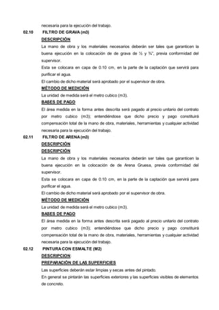 necesaria para la ejecución del trabajo. 
02.10 FILTRO DE GRAVA (m3) 
DESCRIPCIÓN 
La mano de obra y los materiales necesarios deberán ser tales que garanticen la 
buena ejecución en la colocación de de grava de ½ y ¾”, previa conformidad del 
supervisor. 
Esta se colocara en capa de 0.10 cm, en la parte de la captación que servirá para 
purificar el agua. 
El cambio de dicho material será aprobado por el supervisor de obra. 
MÉTODO DE MEDICIÓN 
La unidad de medida será el metro cubico (m3). 
BASES DE PAGO 
El área medida en la forma antes descrita será pagado al precio unitario del contrato 
por metro cubico (m3); entendiéndose que dicho precio y pago constituirá 
compensación total de la mano de obra, materiales, herramientas y cualquier actividad 
necesaria para la ejecución del trabajo. 
02.11 FILTRO DE ARENA (m3) 
DESCRIPCIÓN 
DESCRIPCIÓN 
La mano de obra y los materiales necesarios deberán ser tales que garanticen la 
buena ejecución en la colocación de de Arena Gruesa, previa conformidad del 
supervisor. 
Esta se colocara en capa de 0.10 cm, en la parte de la captación que servirá para 
purificar el agua. 
El cambio de dicho material será aprobado por el supervisor de obra. 
MÉTODO DE MEDICIÓN 
La unidad de medida será el metro cubico (m3). 
BASES DE PAGO 
El área medida en la forma antes descrita será pagado al precio unitario del contrato 
por metro cubico (m3); entendiéndose que dicho precio y pago constituirá 
compensación total de la mano de obra, materiales, herramientas y cualquier actividad 
necesaria para la ejecución del trabajo. 
02.12 PINTURA CON ESMALTE (M2) 
DESCRIPCION: 
PREPARACIÓN DE LAS SUPERFICIES 
Las superficies deberán estar limpias y secas antes del pintado. 
En general se pintarán las superficies exteriores y las superficies visibles de elementos 
de concreto. 
 