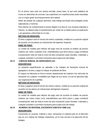 En el primer caso será con pintura esmalte, previa base, la que será selladora de 
muros en elementos de concreto. Las superficies con imperfecciones serán resanadas 
con un mayor grado de enriquecimiento del material. 
Antes del pintado de cualquier elemento, todo trabajo terminado será protegido contra 
salpicaduras y manchas. 
Para efectos de mantenimiento la pintura llegará a la obra en sus envases originales e 
intactos, se deberá evitar el asentamiento por medio de un batido previo a la aplicación 
y así garantizar uniformidad en el color. 
MÉTODO DE MEDICIÓN. 
El área a pagarse será el número de metros cuadrados, medido en su posición original 
de acuerdo con los planos y/o indicaciones del Ingeniero Inspector. 
BASE DE PAGO. 
La unidad de medida para efectos del pago será de acuerdo al análisis de precios 
unitarios por metro cuadrado (m2), entendiéndose que dicho precio y pago constituirá 
compensación total por toda la mano de obra incluyendo Leyes Sociales, materiales y 
cualquier actividad o suministro necesario para la ejecución del trabajo. 
02.13 CARGUIO MANUAL DE AGREGADOS (m3) 
DESCRIPCION: 
La presente especificación es aplicable a los trabajos de transporte manual de 
agregados a la obra y según lo indique el residente de Obra. 
El carguío se efectuara en forma manual, abasteciendo de material a los vehículos de 
transporte y/o cualquier movibilidad que hagas de sus veces, el cual se ejecutara bajo 
una organización de cuadrillas. 
MÉTODO DE MEDICIÓN. 
El área a pagarse será el número de metros cúbicos, medido en su posición original de 
acuerdo con los planos y/o indicaciones del Ingeniero Inspector. 
BASE DE PAGO. 
La unidad de medida para efectos del pago será de acuerdo al análisis de precios 
unitarios por metro cubico (m3), entendiéndose que dicho precio y pago constituirá 
compensación total por toda la mano de obra incluyendo Leyes Sociales, materiales y 
cualquier actividad o suministro necesario para la ejecución del trabajo. 
02.14 ACARREO DE MATERIAL EXCEDENTE HASTA D=100M (m3) 
DESCRIPCIÓN: 
Comprende en acarrear material a obra, transportar el material justo en el kilometro 
que se va a realzar los trabajos respectivos, y/o lo mas cercano a la ejecución de los 
trabajos 
 
