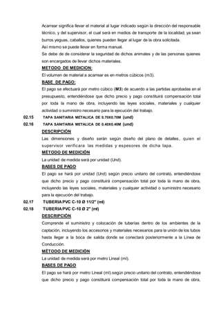 Acarrear significa llevar el material al lugar indicado según la dirección del responsable 
técnico, y del supervisor, el cual será en medios de transporte de la localidad, ya sean 
burros yeguas, caballos, quienes pueden llegar al lugar de la obra solicitada. 
Así mismo se puede llevar en forma manual. 
Se debe de de considerar la seguridad de dichos animales y de las personas quienes 
son encargados de llevar dichos materiales. 
METODO DE MEDICION: 
El volumen de material a acarrear es en metros cúbicos (m3). 
BASE DE PAGO: 
El pago se efectuará por metro cúbico (M3) de acuerdo a las partidas aprobadas en el 
presupuesto, entendiéndose que dicho precio y pago constituirá compensación total 
por toda la mano de obra, incluyendo las leyes sociales, materiales y cualquier 
actividad o suministro necesario para la ejecución del trabajo. 
02.15 TAPA SANITARIA METALICA DE 0.70X0.70M (und) 
02.16 TAPA SANITARIA METALICA DE 0.40X0.40M (und) 
DESCRIPCIÓN 
Las dimensiones y diseño serán según diseño del plano de detalles, quien el 
supervisor verificara las medidas y espesores de dicha tapa. 
MÉTODO DE MEDICIÓN 
La unidad de medida será por unidad (Und). 
BASES DE PAGO 
El pago se hará por unidad (Und) según precio unitario del contrato, entendiéndose 
que dicho precio y pago constituirá compensación total por toda la mano de obra, 
incluyendo las leyes sociales, materiales y cualquier actividad o suministro necesario 
para la ejecución del trabajo. 
02.17 TUBERIA PVC C-10 Ø 11/2" (ml) 
02.18 TUBERIA PVC C-10 Ø 2" (ml) 
DESCRIPCIÓN 
Comprende el suministro y colocación de tuberías dentro de los ambientes de la 
captación, incluyendo los accesorios y materiales necesarios para la unión de los tubos 
hasta llegar a la boca de salida donde se conectará posteriormente a la Línea de 
Conducción. 
MÉTODO DE MEDICIÓN 
La unidad de medida será por metro Lineal (ml). 
BASES DE PAGO 
El pago se hará por metro Lineal (ml).según precio unitario del contrato, entendiéndose 
que dicho precio y pago constituirá compensación total por toda la mano de obra, 
 