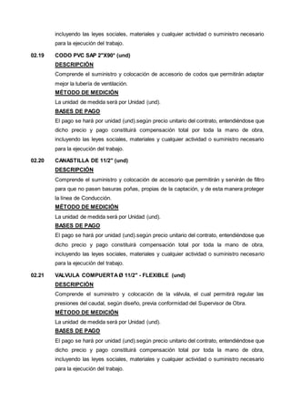 incluyendo las leyes sociales, materiales y cualquier actividad o suministro necesario 
para la ejecución del trabajo. 
02.19 CODO PVC SAP 2"X90° (und) 
DESCRIPCIÓN 
Comprende el suministro y colocación de accesorio de codos que permitirán adaptar 
mejor la tubería de ventilación. 
MÉTODO DE MEDICIÓN 
La unidad de medida será por Unidad (und). 
BASES DE PAGO 
El pago se hará por unidad (und).según precio unitario del contrato, entendiéndose que 
dicho precio y pago constituirá compensación total por toda la mano de obra, 
incluyendo las leyes sociales, materiales y cualquier actividad o suministro necesario 
para la ejecución del trabajo. 
02.20 CANASTILLA DE 11/2" (und) 
DESCRIPCIÓN 
Comprende el suministro y colocación de accesorio que permitirán y servirán de filtro 
para que no pasen basuras poñas, propias de la captación, y de esta manera proteger 
la línea de Conducción. 
MÉTODO DE MEDICIÓN 
La unidad de medida será por Unidad (und). 
BASES DE PAGO 
El pago se hará por unidad (und).según precio unitario del contrato, entendiéndose que 
dicho precio y pago constituirá compensación total por toda la mano de obra, 
incluyendo las leyes sociales, materiales y cualquier actividad o suministro necesario 
para la ejecución del trabajo. 
02.21 VALVULA COMPUERTA Ø 11/2" - FLEXIBLE (und) 
DESCRIPCIÓN 
Comprende el suministro y colocación de la válvula, el cual permitirá regular las 
presiones del caudal, según diseño, previa conformidad del Supervisor de Obra. 
MÉTODO DE MEDICIÓN 
La unidad de medida será por Unidad (und). 
BASES DE PAGO 
El pago se hará por unidad (und).según precio unitario del contrato, entendiéndose que 
dicho precio y pago constituirá compensación total por toda la mano de obra, 
incluyendo las leyes sociales, materiales y cualquier actividad o suministro necesario 
para la ejecución del trabajo. 
 