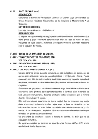02.22 POZO DRENAJE (und) 
DESCRIPCIÓN 
Comprende El Suministro Y Colocación Del Pozo De Drenaje Cuya Característica Es 
Drenar Pequeños Caudales Provenientes De La Limpieza O Mantenimiento A La 
Captación. 
MÉTODO DE MEDICIÓN 
La unidad de medida será por Unidad (und). 
BASES DE PAGO 
El pago se hará por unidad (und).según precio unitario del contrato, entendiéndose que 
dicho precio y pago constituirá compensación total por toda la mano de obra, 
incluyendo las leyes sociales, materiales y cualquier actividad o suministro necesario 
para la ejecución del trabajo. 
01.01.00 CERCO DE LA CAPTACION DE LADERA 
01.03.01. TRAZO Y REPLANTEO PRELIMINAR (M2) 
VER ITEM N° 01.02.01 
01.03.02. EXCAVACIONES MASIVAS MANUAL (M2) 
VER ITEM N° 01.02.02 
01.03.03. CONCRETO SIMPLE 1:12+30% P.M. (M3) 
Llevarán concreto simple a aquella estructura que este indicado en los planos, que se 
apoyan sobre el terreno y serán de concreto ciclópeo 1: 12 (Cemento – Arena – Piedra 
chancada), con 30% de piedra mediana, lográndose una mezcla trabajable que deberá 
respetarse, asumiendo el dimensionamiento propuesto de resistencia especificada en 
los planos. 
Únicamente se procederá al vaciado cuando se haya verificado la exactitud de la 
excavación, como producto de un correcto replanteo, el batido de estos materiales se 
hará utilizando manualmente, debiendo efectuarse estas operaciones por el mínimo 
durante 15 minuto por 10 bolsas. 
Sólo podrá emplearse agua limpia de buena calidad, libre de impurezas que pueda 
dañar el concreto; se humedecerá las zanjas antes de llenar los cimientos y no se 
colocarán las piedras sin antes haber depositado una capa de concreto de por lo 
menos 10 cm. de espesor. Las piedras deberán quedar completamente rodeadas por 
la mezcla sin que se toquen los extremos. 
Se prescindirá de encofrado cuando el terreno lo permita, es decir que no se 
produzcan derrumbes. 
Se tomarán muestras de concreto de acuerdo a las Normas ASTM. 0172, previo 
resultados de diseño de mezclas. 
 
