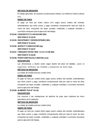 MÉTODO DE MEDICIÓN 
El trabajo ejecutado, de acuerdo a la descripción anterior, se medirá en metros cúbicos 
(m³). 
BASES DE PAGO 
El pago se hará por metro cúbico (m³) según precio unitario del contrato, 
entendiéndose que dicho precio y pago constituirá compensación total por toda la 
mano de obra, incluyendo las leyes sociales, materiales y cualquier actividad o 
suministro necesario para la ejecución del trabajo. 
01.03.04. CONCRETO F'C=140 KG/CM2 (M3) 
VER ITEM N° 01.02.05 
01.03.05. ENCOFRADO Y DESENCOFRADO (M2) 
VER ITEM N° 01.02.03 
01.03.06. ACERO F'Y=4200 KG/CM2 (kg) 
VER ITEM N° 01.02.07 
01.03.07. TARRAJEO EXTER. MEZ. 1:5, E=1.5 CM (M2) 
VER ITEM N° 01.02.09 
01.03.08. PUERTA METÁLICA (1.00X2.00) (und) 
DESCRIPCIÓN 
Las dimensiones y diseño serán según diseño del plano de detalles, quien el 
supervisor verificara las medidas y espesores de dicha tapa. 
MÉTODO DE MEDICIÓN 
La unidad de medida será por unidad (Und). 
BASES DE PAGO 
El pago se hará por unidad (Und) según precio unitario del contrato, entendiéndose 
que dicho precio y pago constituirá compensación total por toda la mano de obra, 
incluyendo las leyes sociales, materiales y cualquier actividad o suministro necesario 
para la ejecución del trabajo. 
01.03.09. ALAMBRE PUA Nº 16 (ml) 
DESCRIPCIÓN 
Los insumos y las instalaciones de alambre de púas para cobertura de cerco 
perimétrico de la captación. 
MÉTODO DE MEDICIÓN 
La unidad de medida será por unidad (Und). 
BASES DE PAGO 
El pago se hará por unidad (Und) según precio unitario del contrato, entendiéndose 
que dicho precio y pago constituirá compensación total por toda la mano de obra, 
incluyendo las leyes sociales, materiales y cualquier actividad o suministro necesario 
para la ejecución del trabajo. 
 