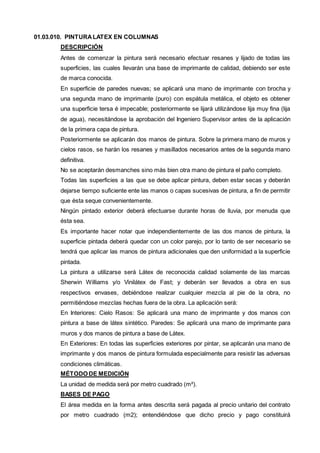 01.03.010. PINTURA LATEX EN COLUMNAS 
DESCRIPCIÓN 
Antes de comenzar la pintura será necesario efectuar resanes y lijado de todas las 
superficies, las cuales llevarán una base de imprimante de calidad, debiendo ser este 
de marca conocida. 
En superficie de paredes nuevas; se aplicará una mano de imprimante con brocha y 
una segunda mano de imprimante (puro) con espátula metálica, el objeto es obtener 
una superficie tersa é impecable; posteriormente se lijará utilizándose lija muy fina (lija 
de agua), necesitándose la aprobación del Ingeniero Supervisor antes de la aplicación 
de la primera capa de pintura. 
Posteriormente se aplicarán dos manos de pintura. Sobre la primera mano de muros y 
cielos rasos, se harán los resanes y masillados necesarios antes de la segunda mano 
definitiva. 
No se aceptarán desmanches sino más bien otra mano de pintura el paño completo. 
Todas las superficies a las que se debe aplicar pintura, deben estar secas y deberán 
dejarse tiempo suficiente ente las manos o capas sucesivas de pintura, a fin de permitir 
que ésta seque convenientemente. 
Ningún pintado exterior deberá efectuarse durante horas de lluvia, por menuda que 
ésta sea. 
Es importante hacer notar que independientemente de las dos manos de pintura, la 
superficie pintada deberá quedar con un color parejo, por lo tanto de ser necesario se 
tendrá que aplicar las manos de pintura adicionales que den uniformidad a la superficie 
pintada. 
La pintura a utilizarse será Látex de reconocida calidad solamente de las marcas 
Sherwin Williams y/o Vinilátex de Fast; y deberán ser llevados a obra en sus 
respectivos envases, debiéndose realizar cualquier mezcla al pie de la obra, no 
permitiéndose mezclas hechas fuera de la obra. La aplicación será: 
En Interiores: Cielo Rasos: Se aplicará una mano de imprimante y dos manos con 
pintura a base de látex sintético. Paredes: Se aplicará una mano de imprimante para 
muros y dos manos de pintura a base de Látex. 
En Exteriores: En todas las superficies exteriores por pintar, se aplicarán una mano de 
imprimante y dos manos de pintura formulada especialmente para resistir las adversas 
condiciones climáticas. 
MÉTODO DE MEDICIÓN 
La unidad de medida será por metro cuadrado (m²). 
BASES DE PAGO 
El área medida en la forma antes descrita será pagada al precio unitario del contrato 
por metro cuadrado (m2); entendiéndose que dicho precio y pago constituirá 
 