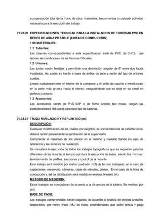 compensación total de la mano de obra, materiales, herramientas y cualquier actividad 
necesaria para la ejecución del trabajo. 
01.02.00 ESPECIFICACIONES TECNICAS PARA LA INSTALACION DE TUBERIAS PVC EN 
REDES DE AGUA POTABLE (LINEA DE CONDUCCION) 
1.00 MATERIALES: 
1.1 Tuberías: 
Las tuberías correspondientes a esta especificación será de PVC. de C-7.5, que 
reúnan las condiciones de las Normas Oficiales. 
1.2 Uniones: 
Las juntas serán flexibles y permitirán una desviación angular de 6° entre dos tubos 
instalados, las juntas se harán a base de anillos de jebe y serán del tipo de uniones 
sueltas. 
Limpie cuidadosamente el interior de la campana y el anillo de caucho e introduscalo 
en la parte más gruesa hacia el interior, asegurándose que se aloje en su canal en 
perfecto contacto. 
1.3 Accesorios: 
Los accesorios serán de PVC-SAP o de fierro fundido tipo masa, (según las 
consideraciones del caso) para este tipo de tuberías. 
01.04.01 TRAZO NIVELACION Y REPLANTEO (ml) 
DESCRIPCIÓN: 
Cualquier modificación de los niveles por exigirlos, así circunstancias de carácter local, 
deberá recibir previamente la aprobación de la supervisión. 
Comprende el replanteo de los planos en el terreno y nivelado fijando los ejes de 
referencia y las estacas de nivelación. 
Se considera la ejecución de todos los trabajos topográficos que se requieran para las 
diferentes obras durante el tiempo que dure la ejecución de éstas, siendo las mismas: 
levantamiento de perfiles, secciones y control de la rasante. 
Este trabajo será medido por metro cuadrado (m2) de terreno trabajado, en el caso de 
captaciones, reservorio, cámaras, cajas de válvulas, piletas. En el caso de la línea de 
conducción y red de distribución será medido en metros lineales (m). 
METODO DE MEDICION: 
Estos trabajos se computaran de acuerdo a la distancias de la tubería. Se medirán por 
(ml). 
BASE DE PAGO: 
Los trabajos comprendidos serán pagados de acuerdo al análisis de precios unitarios 
respectivos, por metro lineal (ML) de trazo, entendiéndose que dicho precio y pago 
 