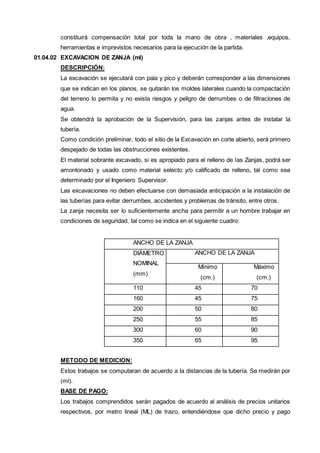 constituirá compensación total por toda la mano de obra , materiales ,equipos, 
herramientas e imprevistos necesarios para la ejecución de la partida. 
01.04.02 EXCAVACION DE ZANJA (ml) 
DESCRIPCIÓN: 
La excavación se ejecutará con pala y pico y deberán corresponder a las dimensiones 
que se indican en los planos, se quitarán los moldes laterales cuando la compactación 
del terreno lo permita y no exista riesgos y peligro de derrumbes o de filtraciones de 
agua. 
Se obtendrá la aprobación de la Supervisión, para las zanjas antes de instalar la 
tubería. 
Como condición preliminar, todo el sitio de la Excavación en corte abierto, será primero 
despejado de todas las obstrucciones existentes. 
El material sobrante excavado, si es apropiado para el relleno de las Zanjas, podrá ser 
amontonado y usado como material selecto y/o calificado de relleno, tal como sea 
determinado por el Ingeniero Supervisor. 
Las excavaciones no deben efectuarse con demasiada anticipación a la instalación de 
las tuberías para evitar derrumbes, accidentes y problemas de tránsito, entre otros. 
La zanja necesita ser lo suficientemente ancha para permitir a un hombre trabajar en 
condiciones de seguridad, tal como se indica en el siguiente cuadro: 
ANCHO DE LA ZANJA 
DIÁMETRO 
NOMINAL 
(mm) 
ANCHO DE LA ZANJA 
Mínimo 
(cm.) 
Máximo 
(cm.) 
110 45 70 
160 45 75 
200 50 80 
250 55 85 
300 60 90 
350 65 95 
METODO DE MEDICION: 
Estos trabajos se computaran de acuerdo a la distancias de la tubería. Se medirán por 
(ml). 
BASE DE PAGO: 
Los trabajos comprendidos serán pagados de acuerdo al análisis de precios unitarios 
respectivos, por metro lineal (ML) de trazo, entendiéndose que dicho precio y pago 
 