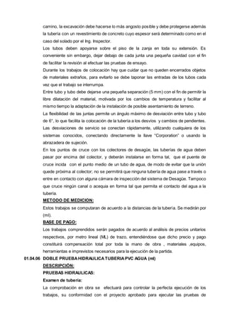 camino, la excavación debe hacerse lo más angosto posible y debe protegerse además 
la tubería con un revestimiento de concreto cuyo espesor será determinado como en el 
caso del solado por el Ing. Inspector. 
Los tubos deben apoyarse sobre el piso de la zanja en toda su extensión. Es 
conveniente sin embargo, dejar debajo de cada junta una pequeña cavidad con el fin 
de facilitar la revisión al efectuar las pruebas de ensayo. 
Durante los trabajos de colocación hay que cuidar que no queden encerrados objetos 
de materiales extraños, para evitarlo se debe taponar las entradas de los tubos cada 
vez que el trabajo se interrumpa. 
Entre tubo y tubo debe dejarse una pequeña separación (5 mm) con el fin de permitir la 
libre dilatación del material, motivada por los cambios de temperatura y facilitar al 
mismo tiempo la adaptación de la instalación de posible asentamiento de terreno. 
La flexibilidad de las juntas permite un ángulo máximo de desviación entre tubo y tubo 
de 6°, lo que facilita la colocación de la tubería a los desvíos y cambios de pendientes. 
Las desviaciones de servicio se conectan rápidamente, utilizando cualquiera de los 
sistemas conocidos, conectando directamente la llave “Corporation” o usando la 
abrazadera de sujeción. 
En los puntos de cruce con los colectores de desagüe, las tuberías de agua deben 
pasar por encima del colector, y deberán instalarse en forma tal, que el puente de 
cruce incida con el punto medio de un tubo de agua, de modo de evitar que la unión 
quede próxima al colector; no se permitirá que ninguna tubería de agua pase a través o 
entre en contacto con alguna cámara de inspección del sistema de Desagüe. Tampoco 
que cruce ningún canal o acequia en forma tal que permita el contacto del agua a la 
tubería. 
METODO DE MEDICION: 
Estos trabajos se computaran de acuerdo a la distancias de la tubería. Se medirán por 
(ml). 
BASE DE PAGO: 
Los trabajos comprendidos serán pagados de acuerdo al análisis de precios unitarios 
respectivos, por metro lineal (ML) de trazo, entendiéndose que dicho precio y pago 
constituirá compensación total por toda la mano de obra , materiales ,equipos, 
herramientas e imprevistos necesarios para la ejecución de la partida. 
01.04.06 DOBLE PRUEBA HIDRAULICA TUBERIA PVC AGUA (ml) 
DESCRIPCIÓN: 
PRUEBAS HIDRAULICAS: 
Examen de tubería: 
La comprobación en obra se efectuará para controlar la perfecta ejecución de los 
trabajos, su conformidad con el proyecto aprobado para ejecutar las pruebas de 
 
