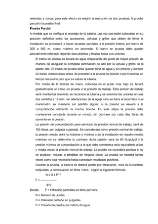 retenidas y carga, para este efecto se exigirá la ejecución de dos pruebas, la prueba 
parcial y la prueba final. 
Prueba Parcial: 
A medida que se verifique el montaje de la tubería, una vez que estén colocados en su 
posición definitiva todos los accesorios, válvulas y grifos que deben de llevar la 
instalación se procederá a hacer pruebas parciales a la presión interna, por tramo de 
300 a 500 m. como máximo en promedio. El tramo en prueba debe quedar 
parcialmente rellenado dejando descubiertas y limpias todas sus uniones. 
El tramo en prueba se llenará de agua empezando del punto de mayor presión, de 
manera de asegurar la completa eliminación de aire por la válvula y grifos de la 
aparte alta. El tramo en prueba debe quedar lleno de agua y sin presión y durante 
24 horas consecutivas antes de proceder a la prueba de presión o por lo menos un 
tiempo necesario para que se sature la tubería. 
Por medio de la bomba de mano, colocada en el punto mas bajo se llenará 
gradualmente el tramo en prueba a la presión de trabajo. Esta presión de trabajo 
será mantenida mientras se reconoce la tubería y se examina las uniones en sus 
dos sentidos ( 15 mm. sin alteraciones de la aguja sino se hace el recorrido), si el 
manómetro se mantiene sin pérdida alguna, si la presión se elevara a la 
comprobación utilizando la misma bomba. En esta etapa la presión debe 
mantenerse constante durante un minuto, sin bombear por cada diez libras de 
aumento en la presión. 
La presión de comprobación para servicios de presión normal de trabajo, será de 
150 libras por pulgada cuadrada. Se considerará como presión normal de trabajo, 
la presión media entre la máxima y mínima o de la instalación en nuestro medio, 
mientras no se determine lo contrario dicha presión será de 60 lib./pulg.2 y la 
presión mínima de comprobación a la que debe someterse esta equivalente a dos 
y media veces la presión normal de trabajo. La prueba se considera positiva si no 
se produce roturas o pérdidas de ninguna clase. La prueba se repetirá tantas 
veces como sea necesaria hasta conseguir resultados positivos. 
Durante la prueba, la tubería no deberá perder por filtraciones más de la cantidad 
estipulada, a continuación en litros / hora , según la siguiente fórmula: 
N x D x P1/2 
F = ---------------- 
410 
Donde: F = Filtración permitida en litros por hora. 
N = Número de Juntas. 
D = Diámetro del tubo en pulgadas. 
P = Presión de prueba en metros de agua. 
 