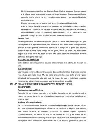 Se considera como pérdida por filtración, la cantidad de agua que debe agregarse 
a la tubería y que sea necesaria para mantener la presión de prueba especificada 
después que la tubería ha sido completamente llenada, y se ha extraído el aire 
completamente. 
El agua necesaria para la prueba será proporcionada por el Contratista. 
Para el control de la prueba en obra, se llevará los formularios correspondientes, 
debiendo el contratista ha recabar el certificado de cada prueba efectuado y 
acompañarlo(s) como documento(s) indispensable(s) a la valorización que 
presente sin cuyo requisito la valorización no puede ser tramitada. 
Prueba Final: 
Para la prueba final se abrirán las válvulas, grifos, bocas de riego, descargas, etc. y se 
dejará penetrar el agua lentamente para eliminar el aire, antes de iniciar la prueba de 
presión; si fuera posible conveniente comenzar la carga por la parte baja dejando 
correr el agua durante cierto tiempo por los grifos, bocas de riegos, etc. hasta estar 
seguro que éstas bocas no dejen escapar aíre. Estas aberturas empezaran a cerrar 
partiendo de la parte más baja. 
METODO DE MEDICION: 
Estos trabajos se computaran de acuerdo a la distancias de la tubería. Se medirán por 
(ml). 
BASE DE PAGO: 
Los trabajos comprendidos serán pagados de acuerdo al análisis de precios unitarios 
respectivos, por metro lineal (ML) de trazo, entendiéndose que dicho precio y pago 
constituirá compensación total por toda la mano de obra , materiales ,equipos, 
herramientas e imprevistos necesarios para la ejecución de la partida. 
01.04.07 RELLENO COMPACTADO DE ZANJAS PARA TUBERIA 11/2” (ml) 
DESCRIPCIÓN: 
Precauciones para el Relleno: 
Después de las pruebas parciales y corregidas los defectos se complementará el 
relleno de zanjas tomando las precauciones necesarias como si se trataría de un 
material vitrio. 
Modo de efectuar el relleno: 
Se colocará primeramente tierra fina o material seleccionado, libre de piedras, raíces, 
etc. y se apisonará uniformemente debajo de los costados, la longitud total de cada 
tubo hasta alcanzar el diámetro horizontal. El relleno seguirá apisonado 
convenientemente, en forma tal, que no se levante el tubo y lo mueva de su 
alineamiento horizontal o vertical y en sus capas necesarias que no exceda de 10 cm. 
de espesor, hasta obtener una altura mínima de 30 cm. sobre la generatriz superior del 
 