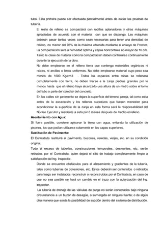 tubo. Esta primera puede ser efectuada parcialmente antes de iniciar las pruebas de 
tubería. 
El resto de relleno se compactará con rodillos aplanadores y otras máquinas 
apropiadas de acuerdo con el material con que se disponga. Las máquinas 
deberán pasar tantas veces como sean necesarias para tener una densidad de 
relleno, no menor del 95% de la máxima obtenida mediante el ensayo de Proctor. 
La compactación será a humedad optima y capas horizontales no mayor de 16 cm. 
Tanto la clase de material como la compactación deben controlarse continuamente 
durante la ejecución de la obra. 
No debe emplearse en el relleno tierra que contenga materiales orgánicos ni 
raíces, ni arcillas o limos uniformes. No debe emplearse material cuyo peso sea 
menos de 1600 Kg/cm3 . Todos los espacios entre rocas se rellenará 
completamente con tierra, no deben tirarse a la zanja piedras grandes por lo 
menos hasta que el relleno haya alcanzado una altura de un metro sobre el lomo 
del tubo o parte del colector del concreto. 
En las calles sin pavimento se dejara la superficie del terreno pareja, tal como esta 
antes de la excavación y los rellenos sucesivos que fuesen menester para 
acondicionar la superficie de la zanja en esta forma será la responsabilidad del 
Núcleo Ejecutor y residente a esta por 6 meses después de hecho el relleno. 
Asentamiento con Agua: 
Si fuera posible, conviene apisonar la tierra con agua, evitando la utilización de 
pisones, los que podían utilizarse solamente en las capas superiores. 
Sustitución de Pavimento: 
El Contratista restituirá el pavimento, buzones, veredas, verjas, etc. en su condición 
original. 
Todo el exceso de tuberías, construcciones temporales, desmontes, etc. serán 
retirados por el Contratista, quien dejará el sitio de trabajo completamente limpio a 
satisfacción del Ing. Inspector. 
Donde se encuentre obstáculos para el alineamiento y gradientes de la tubería, 
tales como tuberías de conexiones, etc. Estos deberán ser contenidos o retirados 
para luego ser instalados reconstruir o reconstruidos por el Contratista, en caso de 
que no sea posible se hará un cambio en el trazo con la autorización del Ing. 
Inspector. 
La tubería de drenaje de las válvulas de purga no serán conectados bajo ninguna 
circunstancia a un buzón de desagüe, o sumergida en ninguna fuente; o de algún 
otra manera que exista la posibilidad de succión dentro del sistema de distribución. 
 
