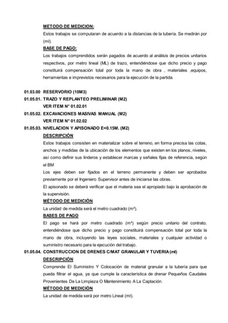METODO DE MEDICION: 
Estos trabajos se computaran de acuerdo a la distancias de la tubería. Se medirán por 
(ml). 
BASE DE PAGO: 
Los trabajos comprendidos serán pagados de acuerdo al análisis de precios unitarios 
respectivos, por metro lineal (ML) de trazo, entendiéndose que dicho precio y pago 
constituirá compensación total por toda la mano de obra , materiales ,equipos, 
herramientas e imprevistos necesarios para la ejecución de la partida. 
01.03.00 RESERVORIO (10M3) 
01.05.01. TRAZO Y REPLANTEO PRELIMINAR (M2) 
VER ITEM N° 01.02.01 
01.05.02. EXCAVACIONES MASIVAS MANUAL (M2) 
VER ITEM N° 01.02.02 
01.05.03. NIVELACION Y APISONADO E=0.15M. (M2) 
DESCRIPCIÓN 
Estos trabajos consisten en materializar sobre el terreno, en forma precisa las cotas, 
anchos y medidas de la ubicación de los elementos que existen en los planos, niveles, 
así como definir sus linderos y establecer marcas y señales fijas de referencia, según 
el BM 
Los ejes deben ser fijados en el terreno permanente y deben ser aprobados 
previamente por el Ingeniero Supervisor antes de iniciarse las obras. 
El apisonado se deberá verificar que el materia sea el apropiado bajo la aprobación de 
la supervisión. 
MÉTODO DE MEDICIÓN 
La unidad de medida será el metro cuadrado (m²). 
BASES DE PAGO 
El pago se hará por metro cuadrado (m²) según precio unitario del contrato, 
entendiéndose que dicho precio y pago constituirá compensación total por toda la 
mano de obra, incluyendo las leyes sociales, materiales y cualquier actividad o 
suministro necesario para la ejecución del trabajo. 
01.05.04. CONSTRUCCION DE DRENES C/MAT GRANULAR Y TUVERIA (ml) 
DESCRIPCIÓN 
Comprende El Suministro Y Colocación de material granular a la tubería para que 
pueda filtrar el agua, ya que cumple la característica de drenar Pequeños Caudales 
Provenientes De La Limpieza O Mantenimiento A La Captación. 
MÉTODO DE MEDICIÓN 
La unidad de medida será por metro Lineal (ml). 
 