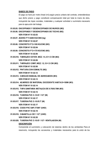 BASES DE PAGO 
El pago se hará por metro lineal (ml).según precio unitario del contrato, entendiéndose 
que dicho precio y pago constituirá compensación total por toda la mano de obra, 
incluyendo las leyes sociales, materiales y cualquier actividad o suministro necesario 
para la ejecución del trabajo. 
01.05.05. ENCOFRADO Y DESENCOFRADO DE MUROS (M2) 
01.05.06. ENCOFRADO Y DESENCOFRADO DE TECHO (M2) 
VER ITEM N° 01.02.03 
01.05.07. ACERO F'Y=4200 KG/CM2 (kg) 
VER ITEM N° 01.02.07 
01.05.08. CONCRETO F'C=100 KG/CM2 (M3) 
VER ITEM N° 01.02.04 
01.05.09. CONCRETO F'C=175 KG/CM2 (M3) 
VER ITEM N° 01.02.06 
01.05.010. TARRAJEO EXTER. MEZ. 1:5, E=1.5 CM (M2) 
VER ITEM N° 01.02.09 
01.05.011. TARRAJEO C/IMP; MEZ. 1:2, E=1.5 CM (M2) 
VER ITEM N° 01.02.08 
01.05.012. PINTURA CON ESMALTE (M2) 
VER ITEM N° 01.02.12 
01.05.013. CARGUIO MANUAL DE AGREGADOS (M3) 
VER ITEM N° 01.02.13 
01.05.014. ACARREO DE MATERIAL EXCEDENTE HASTA D=100M (M3) 
VER ITEM N° 01.02.14 
01.05.015. TAPA SANITARIA METALICA DE 0.70X0.70M (M3) 
VER ITEM N° 01.02.15 
01.05.016. TUBERIA PVC C-10 Ø 1 1/2" (M) 
VER ITEM N° 01.02.17 
01.05.017. TUBERIA PVC C-10 Ø 2" (M) 
VER ITEM N° 01.02.17 
01.05.018. CODO PVC SAP 2"X90° (UND) 
VER ITEM N° 01.02.19 
01.05.019. CANASTILLA DE 1 1/2" (UND) 
VER ITEM N° 01.02.20 
01.05.020. TUBERIA PVC C-10 Ø 1 1/2"- VENTILACION (M) 
DESCRIPCIÓN 
Comprende el suministro y colocación de tuberías dentro de los ambientes Para el 
reservorio, incluyendo los accesorios y materiales necesarios para la unión de los 
 