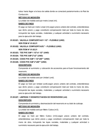 tubos hasta llegar a la boca de salida donde se conectará posteriormente a la Red de 
Conducción. 
MÉTODO DE MEDICIÓN 
La unidad de medida será por metro Lineal (ml). 
BASES DE PAGO 
El pago se hará por metro Lineal (ml).según precio unitario del contrato, entendiéndose 
que dicho precio y pago constituirá compensación total por toda la mano de obra, 
incluyendo las leyes sociales, materiales y cualquier actividad o suministro necesario 
para la ejecución del trabajo. 
01.05.021. VALVULA COMPUERTA Ø 1 1/2" - FLEXIBLE (UND) 
VER ITEM N° 01.02.21 
01.05.022. VALVULA COMPUERTA Ø2 " - FLEXIBLE (UND) 
VER ITEM N° 01.02.21 
01.05.023. TEE PVC SAP 1 1/2"x1 1/2" (UND) 
01.05.024. TEE PVC SAP 2"x2" (UND) 
01.05.025. CODO PVC SAP 1 1/2"x90°" (UND) 
01.05.026. CODO PVC SAP 2"x90°" (UND) 
DESCRIPCIÓN 
Comprende el suministro y colocación de accesorios para el buen funcionamiento del 
reservorio. 
MÉTODO DE MEDICIÓN 
La unidad de medida será por Unidad (und). 
BASES DE PAGO 
El pago se hará por Unidad (undl).según precio unitario del contrato, entendiéndose 
que dicho precio y pago constituirá compensación total por toda la mano de obra, 
incluyendo las leyes sociales, materiales y cualquier actividad o suministro necesario 
para la ejecución del trabajo. 
01.05.027. LIMPIEZA Y DESINFECTACION DE RESERVORIO (m3) 
DESCRIPCIÓN 
Comprende el suministro y desinsectación del reservorio en su total de cubicaje. 
MÉTODO DE MEDICIÓN 
La unidad de medida será por Metro Cubico (m3). 
BASES DE PAGO 
El pago se hará por Metro Cubico (m3)).según precio unitario del contrato, 
entendiéndose que dicho precio y pago constituirá compensación total por toda la 
mano de obra, incluyendo las leyes sociales, materiales y cualquier actividad o 
suministro necesario para la ejecución del trabajo. 
 