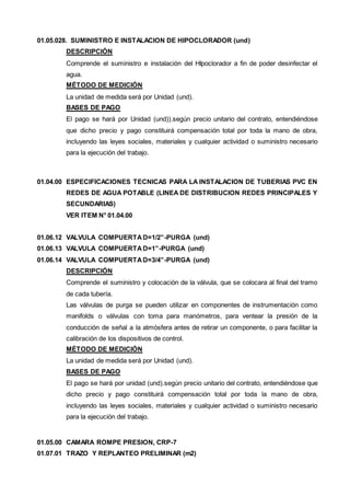 01.05.028. SUMINISTRO E INSTALACION DE HIPOCLORADOR (und) 
DESCRIPCIÓN 
Comprende el suministro e instalación del HIpoclorador a fin de poder desinfectar el 
agua. 
MÉTODO DE MEDICIÓN 
La unidad de medida será por Unidad (und). 
BASES DE PAGO 
El pago se hará por Unidad (und)).según precio unitario del contrato, entendiéndose 
que dicho precio y pago constituirá compensación total por toda la mano de obra, 
incluyendo las leyes sociales, materiales y cualquier actividad o suministro necesario 
para la ejecución del trabajo. 
01.04.00 ESPECIFICACIONES TECNICAS PARA LA INSTALACION DE TUBERIAS PVC EN 
REDES DE AGUA POTABLE (LINEA DE DISTRIBUCION REDES PRINCIPALES Y 
SECUNDARIAS) 
VER ITEM N° 01.04.00 
01.06.12 VALVULA COMPUERTA D=1/2”-PURGA (und) 
01.06.13 VALVULA COMPUERTA D=1”-PURGA (und) 
01.06.14 VALVULA COMPUERTA D=3/4”-PURGA (und) 
DESCRIPCIÓN 
Comprende el suministro y colocación de la válvula, que se colocara al final del tramo 
de cada tubería. 
Las válvulas de purga se pueden utilizar en componentes de instrumentación como 
manifolds o válvulas con toma para manómetros, para ventear la presión de la 
conducción de señal a la atmósfera antes de retirar un componente, o para facilitar la 
calibración de los dispositivos de control. 
MÉTODO DE MEDICIÓN 
La unidad de medida será por Unidad (und). 
BASES DE PAGO 
El pago se hará por unidad (und).según precio unitario del contrato, entendiéndose que 
dicho precio y pago constituirá compensación total por toda la mano de obra, 
incluyendo las leyes sociales, materiales y cualquier actividad o suministro necesario 
para la ejecución del trabajo. 
01.05.00 CAMARA ROMPE PRESION, CRP-7 
01.07.01 TRAZO Y REPLANTEO PRELIMINAR (m2) 
 