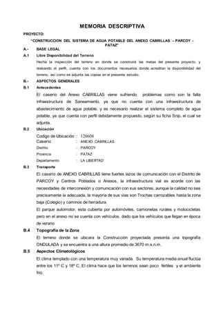 MEMORIA DESCRIPTIVA 
PROYECTO: 
“CONSTRUCCION DEL SISTEMA DE AGUA POTABLE DEL ANEXO CABRILLAS – PARCOY - 
PATAZ” 
A.- BASE LEGAL 
A.1 Libre Disponibilidad del Terreno 
Hecha la inspección del terreno en donde se construirá las metas del presente proyecto, y 
revisando el perfil, cuenta con los documentos necesarios donde acreditan la disponibilidad del 
terreno, así como se adjunta las copias en el presente estudio. 
B.- ASPECTOS GENERALES 
B.1 Antecedentes 
El caserío del Anexo CABRILLAS viene sufriendo problemas como son la falta 
infraestructura de Saneamiento, ya que no cuenta con una infraestructura de 
abastecimiento de agua potable, y es necesario realizar el sistema completo de agua 
potable, ya que cuenta con perfil debidamente propuesto, según su ficha Snip, el cual se 
adjunta. 
B.2 Ubicación 
Codigo de Ubicación : 120608 
Caserío : ANEXO CABRILLAS 
Distrito : PARCOY 
Provincia : PATAZ 
Departamento : LA LIBERTAD 
B.3 Transporte 
El caserío de ANEXO CABRILLAS tiene fuertes lazos de comunicación con el Distrito de 
PARCOY y Centros Poblados o Anexos, la infraestructura vial es acorde con las 
necesidades de interconexión y comunicación con sus sectores, aunque la calidad no sea 
precisamente la adecuada, la mayoría de sus vías son Trochas carrozables hasta la zona 
baja (Colegio) y caminos de herradura. 
El parque automotor, esta cubierta por automóviles, camionetas rurales y motocicletas 
pero en el anexo no se cuenta con vehículos, dado que los vehículos que llegan en época 
de verano 
B.4 Topografía de la Zona 
El terreno donde se ubicara la Construcción proyectada presenta una topografía 
ONDULADA y se encuentra a una altura promedio de 3670 m.s.n.m. 
B.5 Aspectos Climatológicos 
El clima templado con una temperatura muy variada. Su temperatura media anual fluctúa 
entre los 11º C y 18º C, El clima hace que los terrenos sean poco fértiles y el ambiente 
frio. 
 