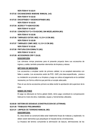 VER ITEM N° 01.02.01 
01.07.02 EXCAVACIONES MASIVAS MANUAL (m3) 
VER ITEM N° 01.02.02 
01.07.03 ENCOFRADO Y DESENCOFRADO (M2) 
VER ITEM N° 01.02.03 
01.07.04 ACERO F’Y=4200 KG/CM2 
VER ITEM N° 01.02.07 
01.07.05 CONCRETO F'C=175 KG/CM2, SIN MEZCLADORA (M3) 
VER ITEM N° 01.02.06 
01.07.06 TARRAJEO EXTER. MEZ. 1:5, E=1.5 CM (M2) 
VER ITEM N° 01.02.09 
01.07.07 TARRAJEO C/IMP; MEZ. 1:2, E=1.5 CM (M2) 
VER ITEM N° 01.02.08 
01.07.08 PINTURA CON ESMALTE (M2) 
VER ITEM N° 01.02.12 
01.07.09 ACCESORIOS CRP-7 (GLB) 
DESCRIPCIÓN 
Las cámaras rompe presiones para el presente proyecto tiene sus accesorios de 
ingreso y salida, también presentan elementos de limpieza y rebose. 
MÉTODO DE MEDICIÓN 
Los accesorios a emplear serán de primera calidad, no se aceptará elementos con 
fallas o usados. Los accesorios serán de PVC- SAP y de clase especificada, previa a 
su instalación se procede a su limpieza y luego se coloca el pegamento en la cantidad 
necesaria y en forma uniforme que permita un acople adecuado. 
Para el uso de los accesorios primero se debe recibir la aprobación del supervisor de la 
obra. 
BASES DE PAGO 
El pago se efectuará en forma global (GLB), dicho pago constituirá la compensación 
total por la mano de obra, materiales, equipo y herramientas utilizados. 
02.00.00 SISTEMA DE DESAGUE (CONSTRUCCION DE LETRINAS) 
02.01.00 TRABAJOS PRELIMINARES 
02.01.01 LIMPIEZA DE TERRENO MANUAL (M2) 
DESCRIPCION: 
EL área donde se construirá debe estar totalmente limpia de malezas y explanado; no 
deben existir elementos que perjudiquen el trazado de las cimentaciones. 
La limpieza del terreno comprende la eliminación de basura, eliminaciones de los 
 