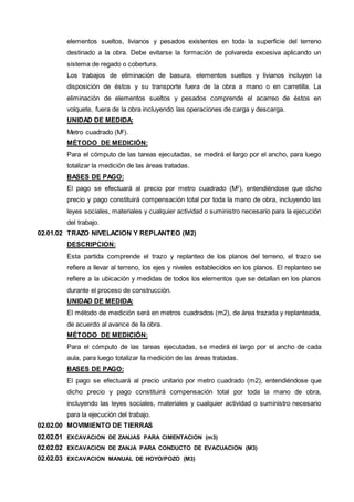 elementos sueltos, livianos y pesados existentes en toda la superficie del terreno 
destinado a la obra. Debe evitarse la formación de polvareda excesiva aplicando un 
sistema de regado o cobertura. 
Los trabajos de eliminación de basura, elementos sueltos y livianos incluyen la 
disposición de éstos y su transporte fuera de la obra a mano o en carretilla. La 
eliminación de elementos sueltos y pesados comprende el acarreo de éstos en 
volquete, fuera de la obra incluyendo las operaciones de carga y descarga. 
UNIDAD DE MEDIDA: 
Metro cuadrado (M2). 
MÉTODO DE MEDICIÓN: 
Para el cómputo de las tareas ejecutadas, se medirá el largo por el ancho, para luego 
totalizar la medición de las áreas tratadas. 
BASES DE PAGO: 
El pago se efectuará al precio por metro cuadrado (M2), entendiéndose que dicho 
precio y pago constituirá compensación total por toda la mano de obra, incluyendo las 
leyes sociales, materiales y cualquier actividad o suministro necesario para la ejecución 
del trabajo. 
02.01.02 TRAZO NIVELACION Y REPLANTEO (M2) 
DESCRIPCION: 
Esta partida comprende el trazo y replanteo de los planos del terreno, el trazo se 
refiere a llevar al terreno, los ejes y niveles establecidos en los planos. El replanteo se 
refiere a la ubicación y medidas de todos los elementos que se detallan en los planos 
durante el proceso de construcción. 
UNIDAD DE MEDIDA: 
El método de medición será en metros cuadrados (m2), de área trazada y replanteada, 
de acuerdo al avance de la obra. 
MÉTODO DE MEDICIÓN: 
Para el cómputo de las tareas ejecutadas, se medirá el largo por el ancho de cada 
aula, para luego totalizar la medición de las áreas tratadas. 
BASES DE PAGO: 
El pago se efectuará al precio unitario por metro cuadrado (m2), entendiéndose que 
dicho precio y pago constituirá compensación total por toda la mano de obra, 
incluyendo las leyes sociales, materiales y cualquier actividad o suministro necesario 
para la ejecución del trabajo. 
02.02.00 MOVIMIENTO DE TIERRAS 
02.02.01 EXCAVACION DE ZANJAS PARA CIMENTACION (m3) 
02.02.02 EXCAVACION DE ZANJA PARA CONDUCTO DE EVACUACION (M3) 
02.02.03 EXCAVACION MANUAL DE HOYO/POZO (M3) 
 