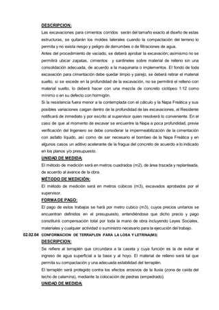 DESCRIPCION: 
Las excavaciones para cimientos corridos serán del tamaño exacto al diseño de estas 
estructuras, se quitarán los moldes laterales cuando la compactación del terreno lo 
permita y no exista riesgo y peligro de derrumbes o de filtraciones de agua. 
Antes del procedimiento de vaciado, se deberá aprobar la excavación; asimismo no se 
permitirá ubicar zapatas, cimientos y sardineles sobre material de relleno sin una 
consolidación adecuada, de acuerdo a la maquinaria o implementos. El fondo de toda 
excavación para cimentación debe quedar limpio y parejo, se deberá retirar el material 
suelto, si se excede en la profundidad de la excavación, no se permitirá el relleno con 
material suelto, lo deberá hacer con una mezcla de concreto ciclópeo 1:12 como 
mínimo o en su defecto con hormigón. 
Si la resistencia fuera menor a la contemplada con el cálculo y la Napa Freática y sus 
posibles variaciones caigan dentro de la profundidad de las excavaciones, el Residente 
notificará de inmediato y por escrito al supervisor quien resolverá lo conveniente. En el 
caso de que al momento de excavar se encuentre la Napa a poca profundidad, previa 
verificación del Ingeniero se debe considerar la impermeabilización de la cimentación 
con asfalto líquido, así como de ser necesario el bombeo de la Napa Freática y en 
algunos casos un aditivo acelerante de la fragua del concreto de acuerdo a lo indicado 
en los planos y/o presupuesto. 
UNIDAD DE MEDIDA: 
El método de medición será en metros cuadrados (m2), de área trazada y replanteada, 
de acuerdo al avance de la obra. 
MÉTODO DE MEDICIÓN: 
El método de medición será en metros cúbicos (m3), excavados aprobados por el 
supervisor. 
FORMA DE PAGO: 
El pago de estos trabajos se hará por metro cubico (m3), cuyos precios unitarios se 
encuentran definidos en el presupuesto, entendiéndose que dicho precio y pago 
constituirá compensación total por toda la mano de obra incluyendo Leyes Sociales, 
materiales y cualquier actividad o suministro necesario para la ejecución del trabajo. 
02.02.04 CONFORMACION DE TERRAPLEN PARA LA LOSA Y LETRINA(M3) 
DESCRIPCION: 
Se refiere al terraplén que circundara a la caseta y cuya función es la de evitar el 
ingreso de agua superficial a la base y al hoyo. El material de relleno será tal que 
permita su compactación y una adecuada estabilidad del terraplén. 
El terraplén será protegido contra los efectos erosivos de la lluvia (zona de caída del 
techo de calamina), mediante la colocación de piedras (empedrado). 
UNIDAD DE MEDIDA: 
 