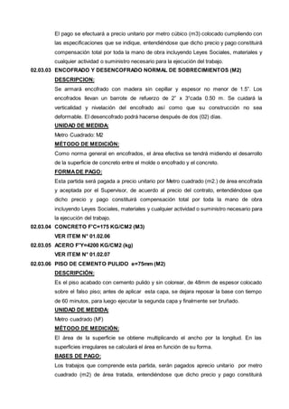 El pago se efectuará a precio unitario por metro cúbico (m3) colocado cumpliendo con 
las especificaciones que se indique, entendiéndose que dicho precio y pago constituirá 
compensación total por toda la mano de obra incluyendo Leyes Sociales, materiales y 
cualquier actividad o suministro necesario para la ejecución del trabajo. 
02.03.03 ENCOFRADO Y DESENCOFRADO NORMAL DE SOBRECIMIENTOS (M2) 
DESCRIPCION: 
Se armará encofrado con madera sin cepillar y espesor no menor de 1.5”. Los 
encofrados llevan un barrote de refuerzo de 2” x 3“cada 0.50 m. Se cuidará la 
verticalidad y nivelación del encofrado así como que su construcción no sea 
deformable. El desencofrado podrá hacerse después de dos (02) días. 
UNIDAD DE MEDIDA: 
Metro Cuadrado: M2 
MÉTODO DE MEDICIÓN: 
Como norma general en encofrados, el área efectiva se tendrá midiendo el desarrollo 
de la superficie de concreto entre el molde o encofrado y el concreto. 
FORMA DE PAGO: 
Esta partida será pagada a precio unitario por Metro cuadrado (m2.) de área encofrada 
y aceptada por el Supervisor, de acuerdo al precio del contrato, entendiéndose que 
dicho precio y pago constituirá compensación total por toda la mano de obra 
incluyendo Leyes Sociales, materiales y cualquier actividad o suministro necesario para 
la ejecución del trabajo. 
02.03.04 CONCRETO F'C=175 KG/CM2 (M3) 
VER ITEM N° 01.02.06 
02.03.05 ACERO F'Y=4200 KG/CM2 (kg) 
VER ITEM N° 01.02.07 
02.03.06 PISO DE CEMENTO PULIDO e=75mm (M2) 
DESCRIPCIÓN: 
Es el piso acabado con cemento pulido y sin colorear, de 48mm de espesor colocado 
sobre el falso piso; antes de aplicar esta capa, se dejara reposar la base con tiempo 
de 60 minutos, para luego ejecutar la segunda capa y finalmente ser bruñado. 
UNIDAD DE MEDIDA: 
Metro cuadrado (M2) 
MÉTODO DE MEDICIÓN: 
El área de la superficie se obtiene multiplicando el ancho por la longitud. En las 
superficies irregulares se calculará el área en función de su forma. 
BASES DE PAGO: 
Los trabajos que comprende esta partida, serán pagados aprecio unitario por metro 
cuadrado (m2) de área tratada, entendiéndose que dicho precio y pago constituirá 
 