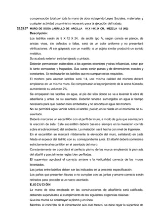 compensación total por toda la mano de obra incluyendo Leyes Sociales, materiales y 
cualquier actividad o suministro necesario para la ejecución del trabajo. 
02.03.07 MURO DE SOGA LADRILLO DE ARCILLA 10 X 14X 24 CM, MEZCLA 1:5 (M2) 
Descripción: 
Los ladrillos serán de 9 X 12 X 24, de arcilla tipo IV, según consta en planos, de 
aristas vivas, sin defectos o fallas, será de un color uniforme y no presentará 
vitrificaciones. Al ser golpeado con un martillo o un objeto similar producirá un sonido 
metálico. 
Su acabado exterior será tarrajeado y pintado. 
Deberán permanecer inalterables a los agentes exteriores y otras influencias, serán por 
lo tanto compactos y fraguados. Sus caras serán planas y de dimensiones exactas y 
constantes. Se rechazarán los ladrillos que no cumplan estos requisitos. 
El mortero para asentar ladrillos será 1:4, una misma calidad del mortero deberá 
emplearse en un mismo muro. Se compensarán el esponjamiento de la arena húmeda, 
aumentando su volumen 2%. 
Se empaparán los ladrillos en agua, al pie del sitio donde se va a levantar la obra de 
albañilería y antes de su asentado. Deberán tenerse sumergidos en agua el tiempo 
necesario para que queden bien embebidos y no absorba el agua del mortero. 
No se permitirá agua vertida sobre el ladrillo, puesto en la hilada en el momento de su 
asentado. 
Deberá marcarse un escantillón con el perfil del muro, a modo de guía que servirá para 
la erección de éste. Este escantillón deberá basarse siempre en la nivelación corrida 
sobre el sobrecimiento del ambiente. La nivelación será hecha con nivel de Ingeniero. 
En el escantillón se marcará nítidamente la elevación del muro, señalando en cada 
hilada el espesor del ladrillo con su correspondiente junta. El albañil deberá someterse 
estrictamente al escantillón en el asentado del muro. 
Constantemente se controlará el perfecto plomo de los muros empleando la plomada 
del albañil y parcialmente reglas bien perfiladas. 
El supervisor aprobará el correcto amarre y la verticalidad correcta de los muros 
levantados. 
Las juntas entre ladrillos deben ser las indicadas en la presente especificación. 
Los paños que presenten fisuras o no cumplan con las juntas y amarre correcto serán 
retirados para proceder a un nuevo asentado. 
EJECUCIÓN 
La mano de obra empleada en las construcciones de albañilería será calificada, 
debiendo supervisarse el cumplimiento de las siguientes exigencias básicas: 
Que los muros se construyan a plomo y en línea. 
Mientras el concreto de la cimentación aún este fresco, se debe rayar la superficie de 
 