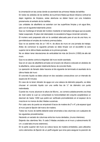 la cimentación en las zonas donde se asentarán las primeras hiladas de ladrillos 
En todos los alvéolos de los ladrillos de la primera hilada que llevan refuerzo vertical se 
dejan registros de limpieza, estas aberturas se deben hacer con una moladora 
previamente al sentado de los ladrillos. 
Las unidades de albañilería se asientan con las superficies limpias y sin agua libre, 
pero con el siguiente tratamiento previo: 
Que se mantenga el temple del mortero mediante el reemplazo del agua que se pueda 
haber evaporado. El plazo del retemplado no excederá la fragua inicial del cemento. 
El mortero será preparado sólo en la cantidad adecuada para el uso de una hora, no 
permitiéndose el empleo de morteros premezclados. 
Que no se asiente más de un 1.40 m. de altura de muro en una jornada de trabajo. 
Antes de comenzar la siguiente jornada se debe limpiar con el escobillón la cara 
superior de la última hilada asentada en la primera jornada. 
No se deben tener desviaciones de verticalidad de más de 2mm/m (1/500) de alto del 
muro. 
Que no se atente contra la integridad del muro recién asentado. 
Que en el caso de albañilería armada con el acero de refuerzo colocado en alvéolos de 
la albañilería, estos queden totalmente llenos de concreto fluido. 
La operación de llenado debe hacerse al día siguiente de terminado el asentado de la 
última hilada del muro 
El concreto líquido se debe colocar en dos vaciados consecutivos con un intervalo de 
espera de 30 minutos 
En caso de no tener vibrador de aguja con una cabeza de diámetro pequeño, se debe 
chucear el concreto líquido con una varilla lisa de ½” de diámetro con punta 
redondeada. 
Cuando los muros alcancen la altura de 60cms., se correrá cuidadosamente una línea 
de nivel sobre la cual se comprobará la horizontalidad del conjunto aceptándose un 
desnivel de hasta 1/200 que podrá ser verificado promediándolo en el espesor de la 
mezcla en no menos de diez hiladas sucesivas. 
Por cada vano de puerta se empotrará 6 tacos de madera de 2" x 4" y de espesor igual 
al muro para la fijación del marco de madera. 
Todos los muros de ladrillo deberán estar amarrados a las columnas con cualquiera de 
los siguientes procedimientos: 
Haciendo un vaciado de columnas entre los muros dentados, (muros interiores). 
Dejando dos alambres Nro. 8 cada 3 hiladas anclados en el muro y sobrecimiento 50 
cm. a cada lado (muros exteriores). 
En la parte superior del muro se coloca tacos de madera embebidos, para utilizarlos 
como elementos de fijación de un perfil angular que sirva para asegurar la posición de 
 