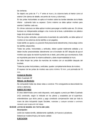 las ventanas. 
Se dejará una junta de 1" x 1" entre el muro y la columna tanto al interior como al 
exterior (Ver planos de detalle, encuentro de muros y columnas). 
En las juntas horizontales se aplica el mortero sobre los bordes laterales de la hilada 
inferior cubriendo todo su espesor. Como máximo se debe aplicar mortero para 
asentar 2 ladrillos cada vez. 
En climas calurosos se debe aplicar mortero para pegar un ladrillo cada vez. En climas 
lluviosos es indispensable proteger a los muros de la lluvia, cubriéndolos con plástico 
luego de la jornada de trabajo. 
Para las juntas verticales, previamente al asentado de cada ladrillo, se debe aplicar el 
mortero en los extremos de los ladrillos a ser pegados. 
Cada ladrillo se ajusta a su posición final presionando lateralmente y hacia abajo contra 
los ladrillos adyacentes. 
Todas las juntas, horizontales y verticales, deben quedar totalmente selladas y se 
deben bruñar presionándolas lateralmente con el bruñador de 5/8” después de que el 
mortero sea capaz de resistir la presión de un dedo, pero antes que se endurezca. Esto 
es importante para tener la máxima adhesión y darle impermeabilidad al muro. 
Se debe limpiar las juntas de manchas de mortero con un escobillón después del 
bruñado. 
Todas las juntas horizontales y verticales, queden completamente llenas de mortero. 
El espesor de las juntas de mortero sea como mínimo 10 mm. y en promedio de 15 
mm. 
Unidad de Medida 
Metro Cuadrado: M2 
Método de Medición 
Se computarán todas las áreas netas a construir. Por consiguiente se descontarán los 
vanos o aberturas. 
BASES DE PAGO 
El área determinada como está dispuesto, será pagada a precio por Metro Cuadrado 
(m2) construido, según lo indicado en los planos y aceptados por el supervisor, 
entendiéndose que dicho precio y pago constituirá compensación total por toda la 
mano de obra incluyendo Leyes Sociales, materiales y cualquier actividad o suministro 
necesario para la ejecución del trabajo. 
02.03.08 LISTON DE MADERA DE 3"X2"X2.30M (UND) 
Descripción: 
Listón de madera tornillo, debidamente cepilladlo, sin huecos o picaduras. 
Deberá ser madera limpia y de buena calidad. 
EJECUCION 
 