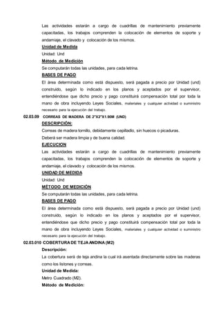 Las actividades estarán a cargo de cuadrillas de mantenimiento previamente 
capacitadas, los trabajos comprenden la colocación de elementos de soporte y 
andamiaje, el clavado y colocación de los mismos. 
Unidad de Medida 
Unidad: Und 
Método de Medición 
Se computarán todas las unidades, para cada letrina. 
BASES DE PAGO 
El área determinada como está dispuesto, será pagada a precio por Unidad (und) 
construido, según lo indicado en los planos y aceptados por el supervisor, 
entendiéndose que dicho precio y pago constituirá compensación total por toda la 
mano de obra incluyendo Leyes Sociales, materiales y cualquier actividad o suministro 
necesario para la ejecución del trabajo. 
02.03.09 CORREAS DE MADERA DE 2"X2"X1.90M (UND) 
DESCRIPCIÓN: 
Correas de madera tornillo, debidamente cepilladlo, sin huecos o picaduras. 
Deberá ser madera limpia y de buena calidad. 
EJECUCION 
Las actividades estarán a cargo de cuadrillas de mantenimiento previamente 
capacitadas, los trabajos comprenden la colocación de elementos de soporte y 
andamiaje, el clavado y colocación de los mismos. 
UNIDAD DE MEDIDA 
Unidad: Und 
MÉTODO DE MEDICIÓN 
Se computarán todas las unidades, para cada letrina. 
BASES DE PAGO 
El área determinada como está dispuesto, será pagada a precio por Unidad (und) 
construido, según lo indicado en los planos y aceptados por el supervisor, 
entendiéndose que dicho precio y pago constituirá compensación total por toda la 
mano de obra incluyendo Leyes Sociales, materiales y cualquier actividad o suministro 
necesario para la ejecución del trabajo. 
02.03.010 COBERTURA DE TEJA ANDINA (M2) 
Descripción: 
La cobertura será de teja andina la cual irá asentada directamente sobre las maderas 
como los listones y correas. 
Unidad de Medida: 
Metro Cuadrado (M2). 
Método de Medición: 
 