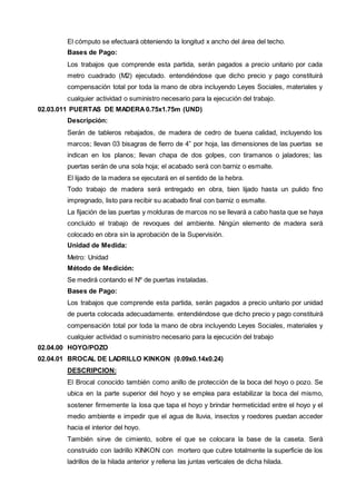El cómputo se efectuará obteniendo la longitud x ancho del área del techo. 
Bases de Pago: 
Los trabajos que comprende esta partida, serán pagados a precio unitario por cada 
metro cuadrado (M2) ejecutado. entendiéndose que dicho precio y pago constituirá 
compensación total por toda la mano de obra incluyendo Leyes Sociales, materiales y 
cualquier actividad o suministro necesario para la ejecución del trabajo. 
02.03.011 PUERTAS DE MADERA 0.75x1.75m (UND) 
Descripción: 
Serán de tableros rebajados, de madera de cedro de buena calidad, incluyendo los 
marcos; llevan 03 bisagras de fierro de 4” por hoja, las dimensiones de las puertas se 
indican en los planos; llevan chapa de dos golpes, con tiramanos o jaladores; las 
puertas serán de una sola hoja; el acabado será con barniz o esmalte. 
El lijado de la madera se ejecutará en el sentido de la hebra. 
Todo trabajo de madera será entregado en obra, bien lijado hasta un pulido fino 
impregnado, listo para recibir su acabado final con barniz o esmalte. 
La fijación de las puertas y molduras de marcos no se llevará a cabo hasta que se haya 
concluido el trabajo de revoques del ambiente. Ningún elemento de madera será 
colocado en obra sin la aprobación de la Supervisión. 
Unidad de Medida: 
Metro: Unidad 
Método de Medición: 
Se medirá contando el Nº de puertas instaladas. 
Bases de Pago: 
Los trabajos que comprende esta partida, serán pagados a precio unitario por unidad 
de puerta colocada adecuadamente. entendiéndose que dicho precio y pago constituirá 
compensación total por toda la mano de obra incluyendo Leyes Sociales, materiales y 
cualquier actividad o suministro necesario para la ejecución del trabajo 
02.04.00 HOYO/POZO 
02.04.01 BROCAL DE LADRILLO KINKON (0.09x0.14x0.24) 
DESCRIPCION: 
El Brocal conocido también como anillo de protección de la boca del hoyo o pozo. Se 
ubica en la parte superior del hoyo y se emplea para estabilizar la boca del mismo, 
sostener firmemente la losa que tapa el hoyo y brindar hermeticidad entre el hoyo y el 
medio ambiente e impedir que el agua de lluvia, insectos y roedores puedan acceder 
hacia el interior del hoyo. 
También sirve de cimiento, sobre el que se colocara la base de la caseta. Será 
construido con ladrillo KINKON con mortero que cubre totalmente la superficie de los 
ladrillos de la hilada anterior y rellena las juntas verticales de dicha hilada. 
 