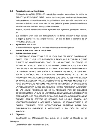 B.6 Aspectos Sociales y Económicos 
El Caserío de ANEXO CABRILLAS, uno de los caseríos progresistas del distrito de 
PARCOY y PROVINCIA DE PATAZ, ya que siendo tan joven, ha alcanzado desarrollarse 
tanto económica como culturalmente, su población es cada vez más consciente de la 
importancia de la educación sobre todo del nivel “primaria” y tienen que satisfacer la cada 
vez más creciente demanda de la población estudiantil. 
Además, muchos de estos estudiantes egresados son ingenieros, profesores, técnicos, 
etc. 
Sus pobladores viven sobre todo de la agricultura, sus tierras producen la mejor papa de 
la región y cuenta con una amplia variedad. En esto se basa la economía de LA 
PROVINCIA DE PATAZ 
B.7 Agua Potable para la Obra 
El abastecimiento de agua en la zona Ese utilizara de la misma captación 
C.- JUSTIFICACION DE LA OBRA A EJECUTARSE 
C.1 Análisis Situacional Actual 
EL SISTEMA DE AGUA POTABLE DE LA LOCALIDAD DEL ANEXO CABRILLAS NO 
EXISTE, POR LO QUE LOS POBLADORES TIENEN QUE RECURRIR A OTRAS 
FUENTES DE ABASTECIMIENTO COMO DE LAS ACEQUIAS, EN ÉPOCAS DE 
ESTIAJE EL AGUA NO ABASTECE DE FORMA CORRECTA A LA POBLACIÓN 
DEBIDO A QUE HAY PROBLEMAS EN EL CANAL DE RIEGO POR SER PERMEABLE 
DE MATERIAL TIERRA TIPO TURBA, CON MATERIA ORGANICA, LA CAPACIDAD 
SOCIO ECONÓMICA DE LA POBLACIÓN (IDIOSINCRASIA), AL NO ESTAR 
PREPARADA PARA EL CONSUMO RACIONAL (MAL USO), AL DESTINAR EL AGUA 
EN FORMA EXAGERADA PARA EL BEBEDERO DE SU ANIMALES MENORES Y UN 
POCO DE PARCELAS ASÍ COMO PARA OTRAS ACTIVIDADES. LA CAPACIDAD DE 
LA POBLACIÓN PARA EL USO DEL RECURSO HÍDRICO ASÍ COMO LA EVACUACIÓN 
DE LAS AGUAS RESIDUALES NO ES EL ADECUADO POR SU CAPACIDAD 
SOCIOECONÓMICO, LA CUAL ES LA PRINCIPAL GENERADORA DEL PROBLEMA DE 
SANEAMIENTO. LOS POBLADORES DE LA LOCALIDAD DEL ANEXO CABRILLAS NO 
CUENTAN CON EL SERVICIO DE DESAGÜE, POR LO QUE REALIZAN SUS 
NECESIDADES BÁSICAS AL AIRE LIBRE Y EVACUAN LAS AGUAS SERVIDAS A LAS 
CALLES, TRAYENDO ESTO CONSECUENCIAS NEGATIVAS COMO SON 
ENFERMEDADES DIARREICAS E INFECCIONES Y POLUCIÓN DEL MEDIO 
AMBIENTE 
C.2 Objetivos 
Construcción de 01Capatacion tipo ladera, en el sector La Hoyada de los 
Goshgohs. 
Construcción de 01 reservorio de 6 m3 
 
