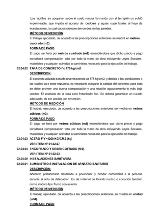 Los ladrillos se apoyaran sobre el suelo natural formando con el terraplén un solidó 
impermeable, que impida el acceso de roedores y aguas superficiales al hoyo de 
inundaciones, lo cual causa siempre derrumbes en las paredes. 
MÉTODO DE MEDICIÓN 
El trabajo ejecutado, de acuerdo a las prescripciones anteriores se medirá en metros 
cuadrado (m2). 
FORMA DE PAGO 
El pago se hará por metros cuadrado (m2) entendiéndose que dicho precio y pago 
constituirá compensación total por toda la mano de obra incluyendo Leyes Sociales, 
materiales y cualquier actividad o suministro necesario para la ejecución del trabajo. 
02.04.02 TAPA DE CONCRETO f’c 175 kg/cm2 
DESCRIPCION: 
El concreto utilizado será de una resistencia de 175 kg/cm2, y debido a las condiciones a 
las cuales va a estar expuesto, es necesario asegurar la calidad del concreto, para esto 
se debe proveer una buena compactación y una relación agua/cemento lo más baja 
posible. El acabado de la losa será frotachado fino. Se deberá garantizar un curado 
adecuado, de ser posible por inmersión. 
MÉTODO DE MEDICIÓN 
El trabajo ejecutado, de acuerdo a las prescripciones anteriores se medirá en metros 
cúbicos (m3). 
FORMA DE PAGO 
El pago se hará por metros cúbicos (m3) entendiéndose que dicho precio y pago 
constituirá compensación total por toda la mano de obra incluyendo Leyes Sociales, 
materiales y cualquier actividad o suministro necesario para la ejecución del trabajo. 
02.04.03 ACERO F'Y=4200 KG/CM2 (kg) 
VER ITEM N° 01.02.07 
02.04.04 ENCOFRADO Y DESENCOFRADO (M2) 
VER ITEM N° 01.02.03 
02.05.00 INSTALACIONES SANITARIAS 
02.05.01 SUMINISTRO E INSTALACION DE APARATO SANITARIO 
DESCRIPCIÓN: 
Artefacto prefabricado destinado a posicionar y brindar comodidad a la persona 
durante el acto de defecación. Es de material de Granito rustico o conocido también 
como inodoro tipo Turco con asiento. 
MÉTODO DE MEDICIÓN 
El trabajo ejecutado, de acuerdo a las prescripciones anteriores se medirá en unidad 
(und). 
FORMA DE PAGO 
 