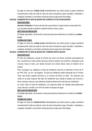 El pago se hará por unidad (und) entendiéndose que dicho precio y pago constituirá 
compensación total por toda la mano de obra incluyendo Leyes Sociales, materiales y 
cualquier actividad o suministro necesario para la ejecución del trabajo. 
02.05.02 SUMINISTRO E INSTALACION DE CONDUCTO DE EVACUACIÓN 
DESCRIPCIÓN: 
Arrastre hidráulico: Fuerza de tracción que produce el agua para la evacuación de 
Las excretas desde el aparato sanitario hasta el hoyo o pozo. 
MÉTODO DE MEDICIÓN 
El trabajo ejecutado, de acuerdo a las prescripciones anteriores se medirá en unidad 
(und). 
FORMA DE PAGO 
El pago se hará por unidad (und) entendiéndose que dicho precio y pago constituirá 
compensación total por toda la mano de obra incluyendo Leyes Sociales, materiales y 
cualquier actividad o suministro necesario para la ejecución del trabajo 
02.05.03 SUMINISTRO E INSTALACION DE TUBERIA VENTILACION 
DESCRIPCION: 
El tubo de ventilación cumple la función de crear una fuerte corriente ascendente de 
aire, sacando los malos olores del pozo hacia el exterior de la letrina y atrayendo a las 
moscas hacia el tubo, por donde emanan los malos olores hacia el exterior de la 
caseta. 
Para conseguir sus objetivos el tubo de ventilación será de un diámetro mínimo de 4” 
de PVC SAL, de 3m. de longitud. El tubo de ventilación debe sobresalir por lo menos 
10cm del borde superior del techo y un mínimo de 40cm en total. Se colocará una 
malla en la parte superior del tubo de ventilación que impida el ingreso de moscas u 
otros insectos al pozo y que además impide la obstrucción del tubo de ventilación. 
La unión entre el tubo de ventilación y la calamina debe ser sellada adecuadamente 
(usar silicona o similar) con el fin de evitar el ingreso de agua 
MÉTODO DE MEDICIÓN 
El trabajo ejecutado, de acuerdo a las prescripciones anteriores se medirá en Unidad 
(Und). 
FORMA DE PAGO 
El pago se hará por Unidad (Und) entendiéndose que dicho precio y pago constituirá 
compensación total por toda la mano de obra incluyendo Leyes Sociales, materiales y 
cualquier actividad o suministro necesario para la ejecución del trabajo 
 