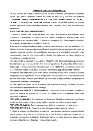 ANÁLISIS Y EVALUACION DE RIESGOS. 
En esta sección, se realiza la identificación de posibles accidentes y emergencias incluyendo 
riesgos que podrían generarse durante las fases de ejecución y operación del proyecto 
“CONSTRUCCION DEL SISTEMA DE AGUA POTABLE DEL ANEXO CABRILLAS, DISTRITO 
DE PARCOY - PATAZ – LA LIBERTAD” para que una vez identificados y evaluados, plantear 
medidas adecuadas, diseñadas para responder en forma inmediata y eficaz ante una situación de 
emergencia. 
CONCEPTO DEL ANÁLISIS DE RIESGOS 
El análisis o evaluación de riesgos se define como el proceso de estimar la probabilidad de que 
ocurra un acontecimiento y la magnitud probable de efectos adversos - en la seguridad, salud, 
medio ambiente y/o bienestar público - durante un lapso especifico; determinado en este caso 
por el periodo de ejecución y operación del proyecto. 
Para una adecuada evaluación se debe considerar esencialmente la naturaleza del riesgo, su 
facilidad de acceso o vía de contacto (posibilidad de exposición), las características del sector y/o 
población expuesta (receptor), la posibilidad de que ocurra y la magnitud de exposición y sus 
consecuencias, para de esta manera definir medidas adecuadas que permitan minimizar los 
impactos que se puedan generar. 
Para comprender a cabalidad el concepto de RIESGO dentro de las actividades operativas, se 
debe considerar que el riesgo, siempre lleva implícita la posibilidad de una pérdida, daño o lesión. 
Todo riesgo se encuentra íntimamente relacionado con el PELIGRO o condición que incrementa 
la posibilidad de efectos negativos de un evento sobre la salud, seguridad y medio ambiente. 
En todas las actividades realizadas dentro o fuera del entorno laboral, desde un enfoque genérico 
o específico, están implícitos los riesgos. Simplemente porque el realizarlas conlleva la exposición 
de esos elementos o factores de incidentes. La disposición de esos elementos puede significar 
una condición de mayor o menor riesgo. 
En forma genérica, dentro de las actividades del ambiente de trabajo, se deben considerar 
principalmente los siguientes factores de riesgo: 
FACTORES MATERIALES O TECNOLÓGICOS.- Dentro de los que se encuentra la operación 
misma del sistema, los agentes físicos, químicos y biológicos que se manejan en operaciones 
rutinarias y especiales. 
FACTORES HUMANOS. - Son consecuencia de carácter fisiológicos, psíquicos y psicológicos 
resultantes de la exposición prolongada a condiciones adversas en el entorno del trabajo. 
FACTORES SOCIALES.- Que incluyen aspectos políticos, económicos y organizativos. 
FACTORES EXTERNOS.- Fuerza de la naturaleza que escapan al control humano. 
Al realizar la tarea de identificación de la presencia y naturaleza de los riesgos, se debe entender 
que el proceso no termina en la confección de la lista de riesgos, sino que continúa con la 
evaluación permanente y la aplicación dinámica del control por medio de técnicas de prevención, 
eliminación de condiciones de peligro y mitigación de impacto. 
 