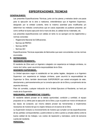 ESPECIFICACIONES TECNICAS 
GENERALIDADES: 
Las presentes Especificaciones Técnicas, junto con los planos y metrados darán una pauta 
para la ejecución de la obra a realizarse, entendiéndose que el Ingeniero Supervisor, 
designado por la entidad Licitante, tiene la máxima autoridad para modificarlas y/o 
determinar los métodos constructivos que en casos especiales se pudieran presentar, así 
como verificar la buena ejecución de la mano de obra, la calidad de los materiales, etc. 
Las presentes especificaciones son validas en tanto no se opongan con los reglamentos y 
normas conocidas: 
- Reglamento Nacional de Edificaciones. 
- Normas de ITINTEC 
- Normas ASTM 
- Normas ACI 
Especificaciones Técnicas especiales de fabricantes que sean concordantes con las normas 
enunciadas. 
II. DEFINICIONES: 
IINGENIIERO RESIIDENTE..-- 
El residente de Obra será un Ingeniero colegiado con experiencia en trabajos similares, no 
menor de 2 años, quien asumirá la responsabilidad de la Obra. 
IINGENIIERO SUPERVIISOR..-- 
La Unidad ejecutora según lo establecido en las partes legales, designara a un Ingeniero 
Supervisor con experiencia en trabajos similares, quien asumirá la responsabilidad de 
Supervisar la Obra; también denominado SUPERVISOR que estará encargado de velar, 
directamente y permanentemente por la correcta ejecución de la Obra y cumplimiento de los 
aspectos técnicos. 
Para tal cometido, cualquier indicación de la Unidad Ejecutora al Residente, se hará por 
medio de la Supervisión. 
MAQUIINARIIA,, HERRAMIIENTAS Y EQUIIPO..-- 
El residente deberá proveer en la debida oportunidad, condición y cantidad, el equipo 
propuesto en su oferta para la ejecución de la Obra y que no podrá ser menor al indicado en 
las bases de Licitación, así mismo deberá proveer las herramientas e implementos 
necesarios de manera tal que no origine retrasos en el avance de la Obra. 
La Supervisión revisara su funcionamiento de manera que cumplan con las especificaciones 
de las partidas correspondientes y podrá ordenar su retiro cuando su empleo atenta contra la 
buena calidad de los trabajos. Los costos de reparación y reemplazo, serán de exclusiva 
cuenta del residente. 
PERSONAL..-- 
 