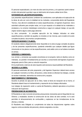 El personal especializado y la mano de obra será de primera, y el supervisor podrá ordenar 
el retiro del personal cuya labor vaya en detrimento de la buena calidad de la Obra. 
EXTENSIION DE LAS ESPECIIFIICACIIONES..-- 
Las presentes especificaciones contienen las condiciones a ser aplicadas en la ejecución de 
la obras de arte así como la totalidad de los metrados, comprendida dentro del Expediente 
Técnico, mas allá de lo establecido en estas especificaciones, el ingeniero Supervisor, tiene 
autoridad suficiente para ampliar estas, en lo que respecta a la calidad de los materiales a 
emplearse y la correcta metodología constructiva a seguir en cualquier trabajo, sin que ello 
origine reclamo alguno sobre pago adicional. 
La obra comprende la completa ejecución de los trabajos indicados en estas 
especificaciones y también de aquellos no incluidos en las mismas, pero si están en la serie 
completa de planos, documentos complementarios. 
ESPECIIFIICACIIONES Y PLANOS..-- 
El residente deberá obligatoriamente tener disponible en la obra el juego completo de planos 
y de las presentes especificaciones, quedando entendido que cualquier detalle que figure 
únicamente en los planos o en las especificaciones, será valido como si se hubiera mostrado 
en ambos. 
ERRORES U OMIISIIONES..-- 
Los errores u omisiones que puedan encontrarse en el proyecto, tanto en diseños como en 
metrados, se pondrán inmediatamente por escritos a conocimiento del Ingeniero Supervisor 
designado para la Obra, para su solución respectiva. 
El incumplimiento o demora de este requisito será exclusiva responsabilidad del Residente 
ACCESO A LA OBRA..-- 
El personal autorizado del ente proponente y del Ingeniero Supervisor deberá tener acceso 
en cualquier momento a la Obra, almacenes y sitios donde se efectúen los trabajos, o donde 
se reciban materiales, elementos de construcción y equipos. 
MANTENIIMIIENTO Y REPARACIION..-- 
Durante el periodo de ejecución de la Obra, hasta la fecha de recepción de la misma, el 
Residente deberá hacer el mantenimiento y reparación de los trabajos efectuados. 
Los trabajos de reparación serán a cuenta del Residente y deberán ejecutarse a la primera 
indicación del Supervisor. 
PREVENCIIONE DE ACCIIDENTES..-- 
El Residente en todo momento tomará las precauciones necesarias para la Seguridad de sus 
Obreros y empleados durante la construcción de las obras de este contrato; no le será 
permitido el almacenamiento de combustible y explosivos en las inmediaciones de las 
oficinas y vivienda. 
El Residente esta Obligado al, cumplimiento de todas las disposiciones vigentes sobre 
seguros contra accidentes del personal y obreros asignados a la obra. 
 
