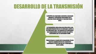 DESARROLLO DE LA TRANSMISIÓN
La GD 655 usa engranaje constante, engranaje
cilíndrico, transmisión intermedia con 8
marchas hacia adelante y 4 marchas hacia
atrás.
La transmisión selecciona una dirección y una
velocidad fijando discos de embrague y platos a
los diferentes ejes. Los paquetes de embragues
son enganchados usando presión de aceite y
controlados por el controlador ECMV.
Flujo de fuerza a través de la transmisión: Eje de
ingreso combinación de los siguientes
embragues FL,FH,R y uno de los 4 embragues y
eje de salida.
 