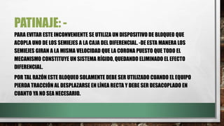PATINAJE: -
PARA EVITAR ESTE INCONVENIENTE SE UTILIZA UN DISPOSITIVO DE BLOQUEO QUE
ACOPLA UNO DE LOS SEMIEJES A LA CAJA DEL DIFERENCIAL. -DE ESTA MANERA LOS
SEMIEJES GIRAN A LA MISMA VELOCIDAD QUE LA CORONA PUESTO QUE TODO EL
MECANISMO CONSTITUYE UN SISTEMA RÍGIDO, QUEDANDO ELIMINADO EL EFECTO
DIFERENCIAL.
POR TAL RAZÓN ESTE BLOQUEO SOLAMENTE DEBE SER UTILIZADO CUANDO EL EQUIPO
PIERDA TRACCIÓN AL DESPLAZARSE EN LÍNEA RECTA Y DEBE SER DESACOPLADO EN
CUANTO YA NO SEA NECESARIO.
 