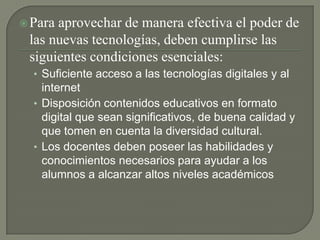 Para aprovechar de manera efectiva el poder de las nuevas tecnologías, deben cumplirse las siguientes condiciones esenciales: Suficiente acceso a las tecnologías digitales y al internetDisposición contenidos educativos en formato digital que sean significativos, de buena calidad y que tomen en cuenta la diversidad cultural.Los docentes deben poseer las habilidades y conocimientos necesarios para ayudar a los alumnos a alcanzar altos niveles académicos