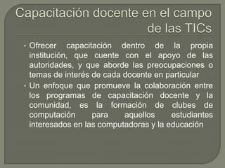 Capacitación docente en el campo de las TICsOfrecer capacitación dentro de la propia institución, que cuente con el apoyo de las autoridades, y que aborde las preocupaciones o temas de interés de cada docente en particularUn enfoque que promueve la colaboración entre los programas de capacitación docente y la comunidad, es la formación de clubes de computación para aquellos estudiantes interesados en las computadoras y la educación