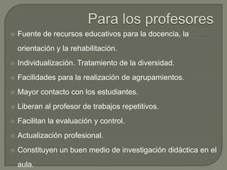 Para los profesoresFuente de recursos educativos para la docencia, la orientación y la rehabilitación.Individualización. Tratamiento de la diversidad.Facilidades para la realización de agrupamientos.Mayor contacto con los estudiantes.Liberan al profesor de trabajos repetitivos.Facilitan la evaluación y control.Actualización profesional.Constituyen un buen medio de investigación didáctica en el aula.Contactos con otros profesores y centros.
